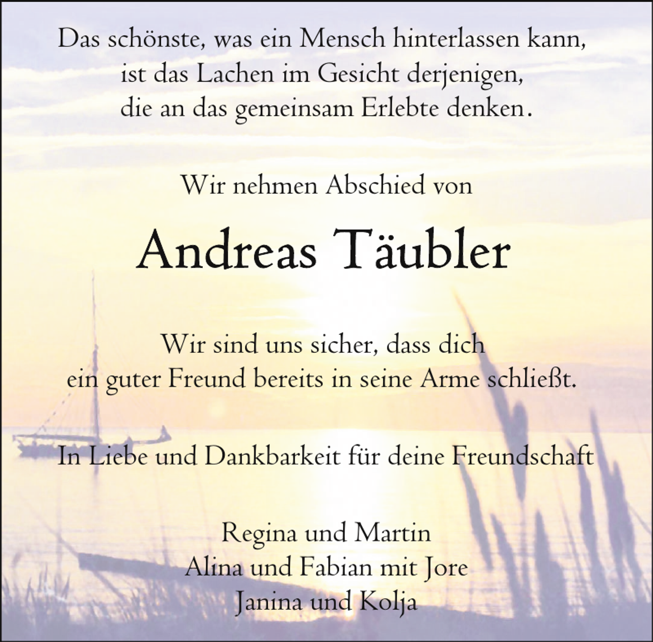 <p>Das schönste, was ein Mensch hinterlassen kann,<br />ist das Lachen im Gesicht derjenigen,<br />die an das gemeinsam Erlebte denken .<br />Wir nehmen Abschied von</p><p>Wir sind uns sicher, dass dich<br />ein guter Freund bereits in seine Arme schließt.<br />In Liebe und Dankbarkeit für deine Freundschaft<br />Regina und Martin<br />Alina und Fabian mit Jore<br />Janina und Kolja</p>