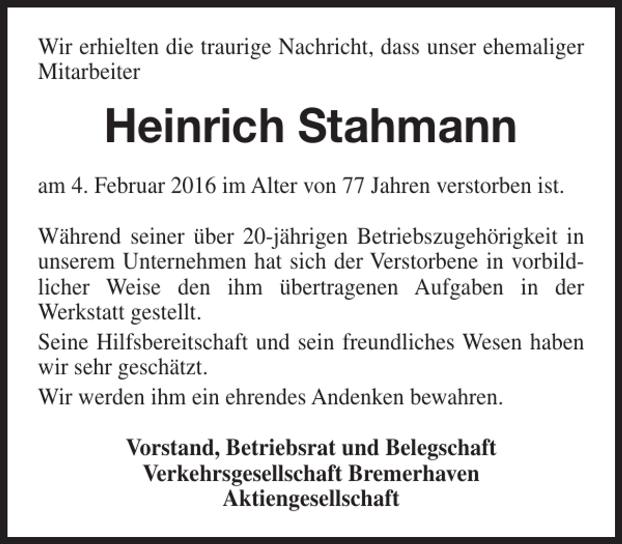 <p>Wir erhielten die traurige Nachricht, dass unser ehemaliger<br />Mitarbeiter</p><p>Heinrich Stahmann<br />am 4. Februar 2016 im Alter von 77 Jahren verstorben ist.<br />Während seiner über 20-jährigen Betriebszugehörigkeit in<br />unserem Unternehmen hat sich der Verstorbene in vorbildlicher Weise den ihm übertragenen Aufgaben in der<br />Werkstatt gestellt.<br />Seine Hilfsbereitschaft und sein freundliches Wesen haben<br />wir sehr geschätzt.<br />Wir werden ihm ein ehrendes Andenken bewahren.<br />Vorstand, Betriebsrat und Belegschaft<br />Verkehrsgesellschaft Bremerhaven<br />Aktiengesellschaft</p>
