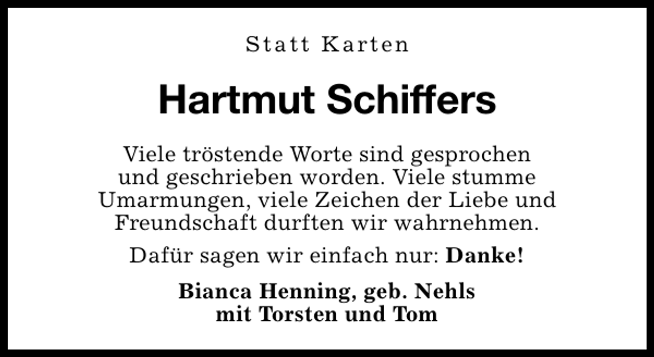 <p>S t a t t K a rt e n</p><p>Hartmut Schiffers<br />Viele tröstende Worte sind gesprochen<br />und geschrieben worden. Viele stumme<br />Umarmungen, viele Zeichen der Liebe und<br />Freundschaft durften wir wahrnehmen.<br />Dafür sagen wir einfach nur: Danke!<br />Bianca Henning, geb. Nehls<br />mit Torsten und Tom</p>