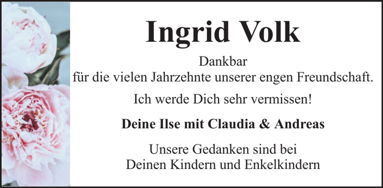 <p>Ingrid Volk<br />Dankbar<br />für die vielen Jahrzehnte unserer engen Freundschaft.<br />Ich werde Dich sehr vermissen!<br />Deine Ilse mit Claudia &amp; Andreas<br />Unsere Gedanken sind bei<br />Deinen Kindern und Enkelkindern</p>