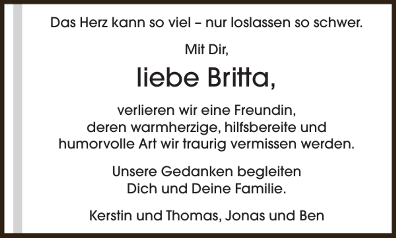 <p>Das Herz kann so viel – nur loslassen so schwer.<br />Mit Dir,</p><p>liebe Britta,<br />verlieren wir eine Freundin,<br />deren warmherzige, hilfsbereite und<br />humorvolle Art wir traurig vermissen werden.<br />Unsere Gedanken begleiten<br />Dich und Deine Familie.<br />Kerstin und Thomas, Jonas und Ben</p>