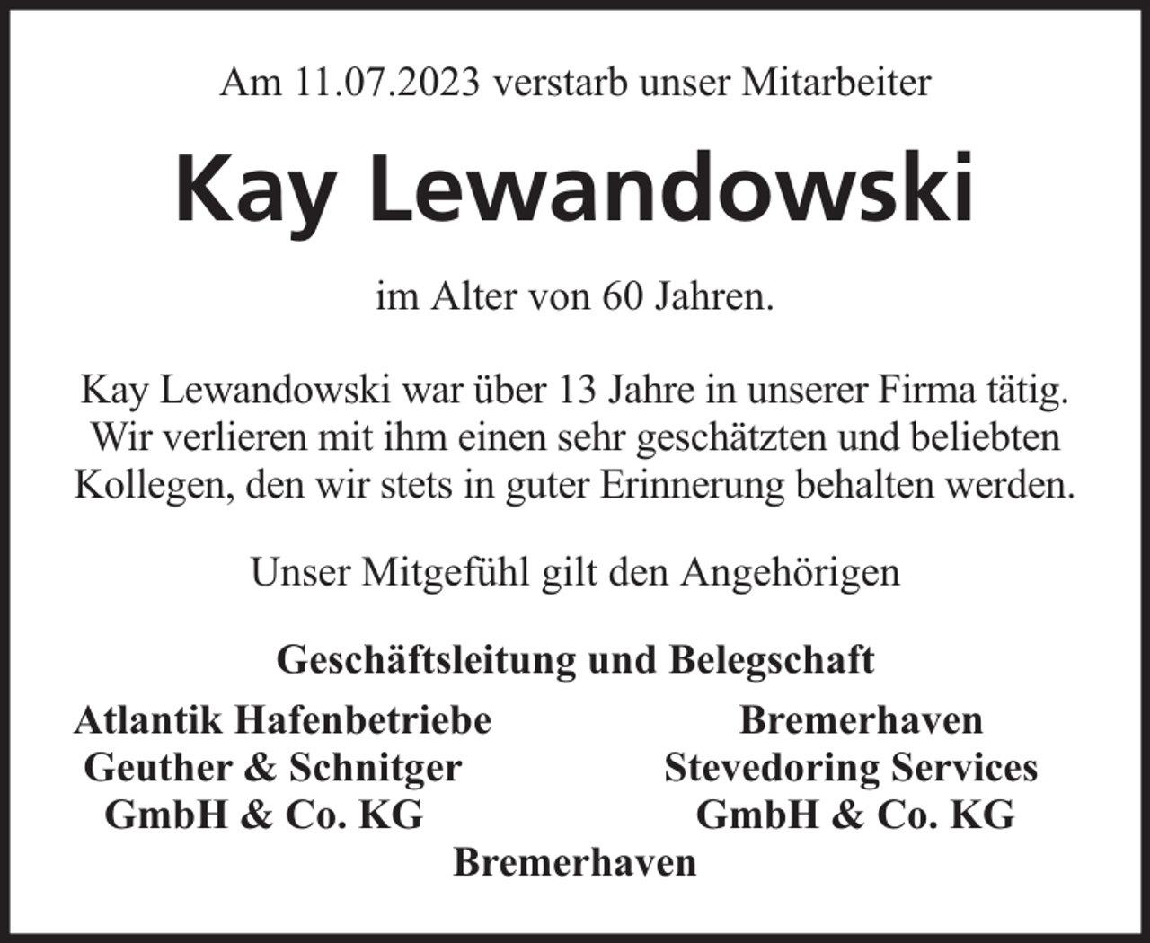 <p>Am 11.07.2023 verstarb unser Mitarbeiter</p><p>Kay Lewandowski<br />im Alter von 60 Jahren.<br />Kay Lewandowski war über 13 Jahre in unserer Firma tätig.<br />Wir verlieren mit ihm einen sehr geschätzten und beliebten<br />Kollegen, den wir stets in guter Erinnerung behalten werden.<br />Unser Mitgefühl gilt den Angehörigen<br />Geschäftsleitung und Belegschaft<br />Atlantik Hafenbetriebe<br />Bremerhaven<br />Geuther &amp; Schnitger<br />Stevedoring Services<br />GmbH &amp; Co. KG<br />GmbH &amp; Co. KG<br />Bremerhaven</p>