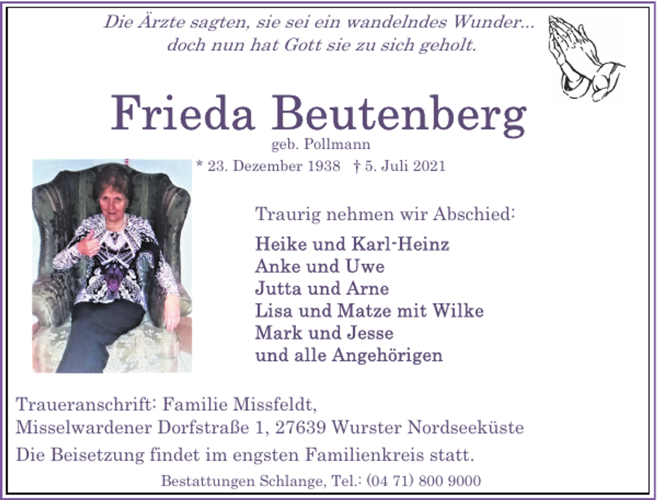 <p>Die Ärzte sagten, sie sei ein wandelndes Wunder...<br />doch nun hat Gott sie zu sich geholt.</p>
<p>geb. Pollmann<br />* 23. Dezember 1938 † 5. Juli 2021</p>
<p>Traurig nehmen wir Abschied:</p>
<p>Traueranschrift: Familie Missfeldt,<br />Misselwardener Dorfstraße 1, 27639 Wurster Nordseeküste<br />Die Beisetzung findet im engsten Familienkreis statt.<br />Bestattungen Schlange, Tel.: (04 71) 800 9000</p>