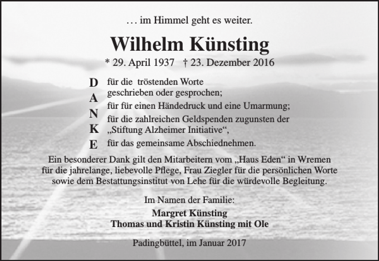 <p>. . . im Himmel geht es weiter.</p><p>Wilhelm Künsting</p><p>* 29. April 1937 † 23. Dezember 2016</p><p>D<br />A<br />N<br />K<br />E</p><p>für die tröstenden Worte<br />geschrieben oder gesprochen;<br />für für einen Händedruck und eine Umarmung;<br />für die zahlreichen Geldspenden zugunsten der<br />„Stiftung Alzheimer Initiative“,<br />für das gemeinsame Abschiednehmen.</p><p>Ein besonderer Dank gilt den Mitarbeitern vom „Haus Eden“ in Wremen<br />für die jahrelange, liebevolle Pflege, Frau Ziegler für die persönlichen Worte<br />sowie dem Bestattungsinstitut von Lehe für die würdevolle Begleitung.<br />Im Namen der Familie:<br />Margret Künsting<br />Thomas und Kristin Künsting mit Ole<br />Padingbüttel, im Januar 2017</p>