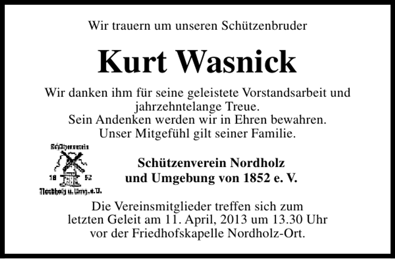 <p>Wir trauern um unseren Schützenbruder</p><p>Kurt Wasnick</p><p>Wir danken ihm für seine geleistete Vorstandsarbeit und<br />jahrzehntelange Treue.<br />Sein Andenken werden wir in Ehren bewahren.<br />Unser Mitgefühl gilt seiner Familie.<br />Schützenverein Nordholz<br />und Umgebung von 1852 e. V.<br />Die Vereinsmitglieder treffen sich zum<br />letzten Geleit am 11. April, 2013 um 13.30 Uhr<br />vor der Friedhofskapelle Nordholz-Ort.</p>