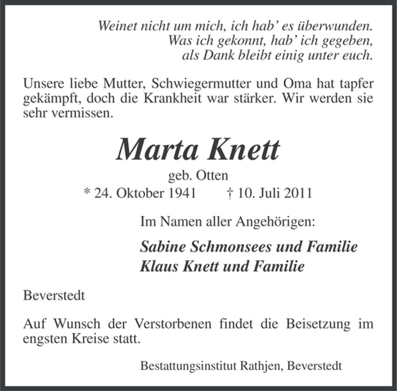 <p>Weinet nicht um mich, ich hab’ es überwunden.<br />Was ich gekonnt, hab’ ich gegeben,<br />als Dank bleibt einig unter euch.<br />Unsere liebe Mutter, Schwiegermutter und Oma hat tapfer<br />gekämpft, doch die Krankheit war stärker. Wir werden sie<br />sehr vermissen.</p><p>Marta Knett<br />geb. Otten<br />* 24. Oktober 1941<br />† 10. Juli 2011<br />Im Namen aller Angehörigen:</p><p>Sabine Schmonsees und Familie<br />Klaus Knett und Familie<br />Beverstedt<br />Auf Wunsch der Verstorbenen findet die Beisetzung im<br />engsten Kreise statt.<br />Bestattungsinstitut Rathjen, Beverstedt</p>