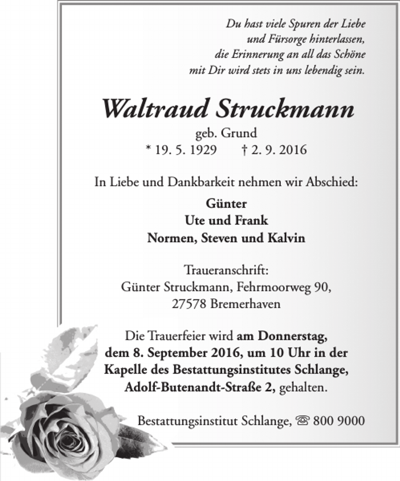 <p>Du hast viele Spuren der Liebe<br />und Fürsorge hinterlassen,<br />die Erinnerung an all das Schöne<br />mit Dir wird stets in uns lebendig sein.</p><p>Waltraud Struckmann<br />geb. Grund<br />* 19. 5. 1929<br />† 2. 9. 2016</p><p>In Liebe und Dankbarkeit nehmen wir Abschied:<br />Günter<br />Ute und Frank<br />Normen, Steven und Kalvin<br />Traueranschrift:<br />Günter Struckmann, Fehrmoorweg 90,<br />27578 Bremerhaven<br />Die Trauerfeier wird am Donnerstag,<br />dem 8. September 2016, um 10 Uhr in der<br />Kapelle des Bestattungsinstitutes Schlange,<br />Adolf-Butenandt-Straße 2, gehalten.<br />Bestattungsinstitut Schlange, s 800 9000</p>