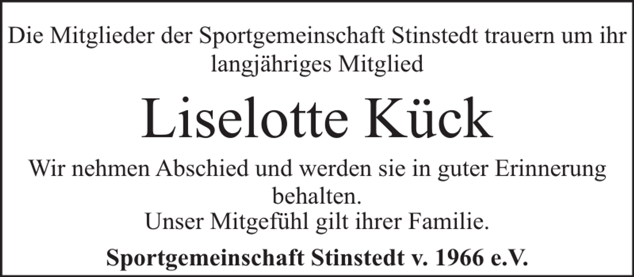 <p>Die Mitglieder der Sportgemeinschaft Stinstedt trauern um ihr<br />langjähriges Mitglied</p><p>Liselotte Kück</p><p>Wir nehmen Abschied und werden sie in guter Erinnerung<br />behalten.<br />Unser Mitgefühl gilt ihrer Familie.<br />Sportgemeinschaft Stinstedt v. 1966 e.V.</p>