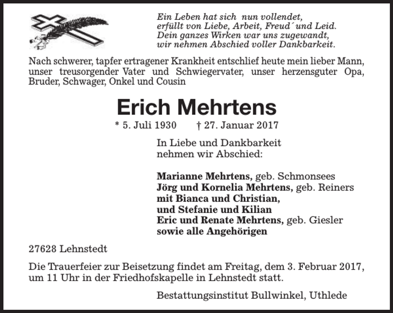 <p>Ein Leben hat sich nun vollendet,<br />erfüllt von Liebe, Arbeit, Freud´ und Leid.<br />Dein ganzes Wirken war uns zugewandt,<br />wir nehmen Abschied voller Dankbarkeit.</p><p>Nach schwerer, tapfer ertragener Krankheit entschlief heute mein lieber Mann,<br />unser treusorgender Vater und Schwiegervater, unser herzensguter Opa,<br />Bruder, Schwager, Onkel und Cousin</p><p>Erich Mehrtens</p><p>* 5. Juli 1930</p><p>† 27. Januar 2017</p><p>In Liebe und Dankbarkeit<br />nehmen wir Abschied:<br />Marianne Mehrtens, geb. Schmonsees<br />Jörg und Kornelia Mehrtens, geb. Reiners<br />mit Bianca und Christian,<br />und Stefanie und Kilian<br />Eric und Renate Mehrtens, geb. Giesler<br />sowie alle Angehörigen<br />27628 Lehnstedt<br />Die Trauerfeier zur Beisetzung findet am Freitag, dem 3. Februar 2017,<br />um 11 Uhr in der Friedhofskapelle in Lehnstedt statt.<br />Bestattungsinstitut Bullwinkel, Uthlede</p>