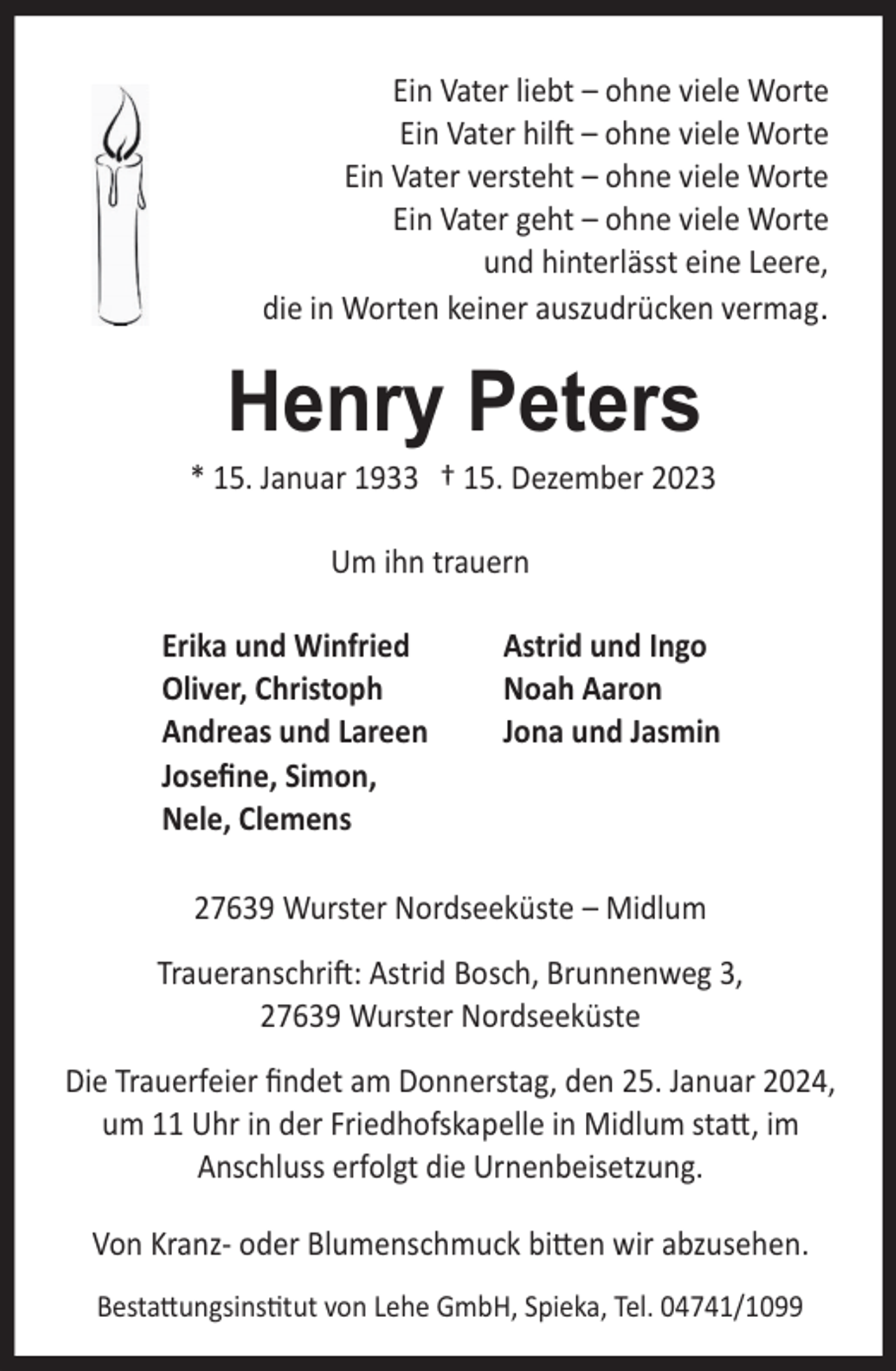 <p>Ein Vater liebt – ohne viele Worte<br />Ein Vater hilft – ohne viele Worte<br />Ein Vater versteht – ohne viele Worte<br />Ein Vater geht – ohne viele Worte<br />und hinterlässt eine Leere,<br />die in Worten keiner auszudrücken vermag.</p><p>Henry Peters</p><p>* 15. Januar 1933 † 15. Dezember 2023<br />Um ihn trauern<br />Erika und Winfried<br />Oliver, Christoph<br />Andreas und Lareen<br />Joseﬁne, Simon,<br />Nele, Clemens</p><p>Astrid und Ingo<br />Noah Aaron<br />Jona und Jasmin</p><p>27639 Wurster Nordseeküste – Midlum<br />Traueranschrift: Astrid Bosch, Brunnenweg 3,<br />27639 Wurster Nordseeküste<br />Die Trauerfeier ﬁndet am Donnerstag, den 25. Januar 2024,<br />um 11 Uhr in der Friedhofskapelle in Midlum statt, im<br />Anschluss erfolgt die Urnenbeisetzung.<br />Von Kranz- oder Blumenschmuck bitten wir abzusehen.<br />Bestattungsinstitut von Lehe GmbH, Spieka, Tel. 04741/1099</p>