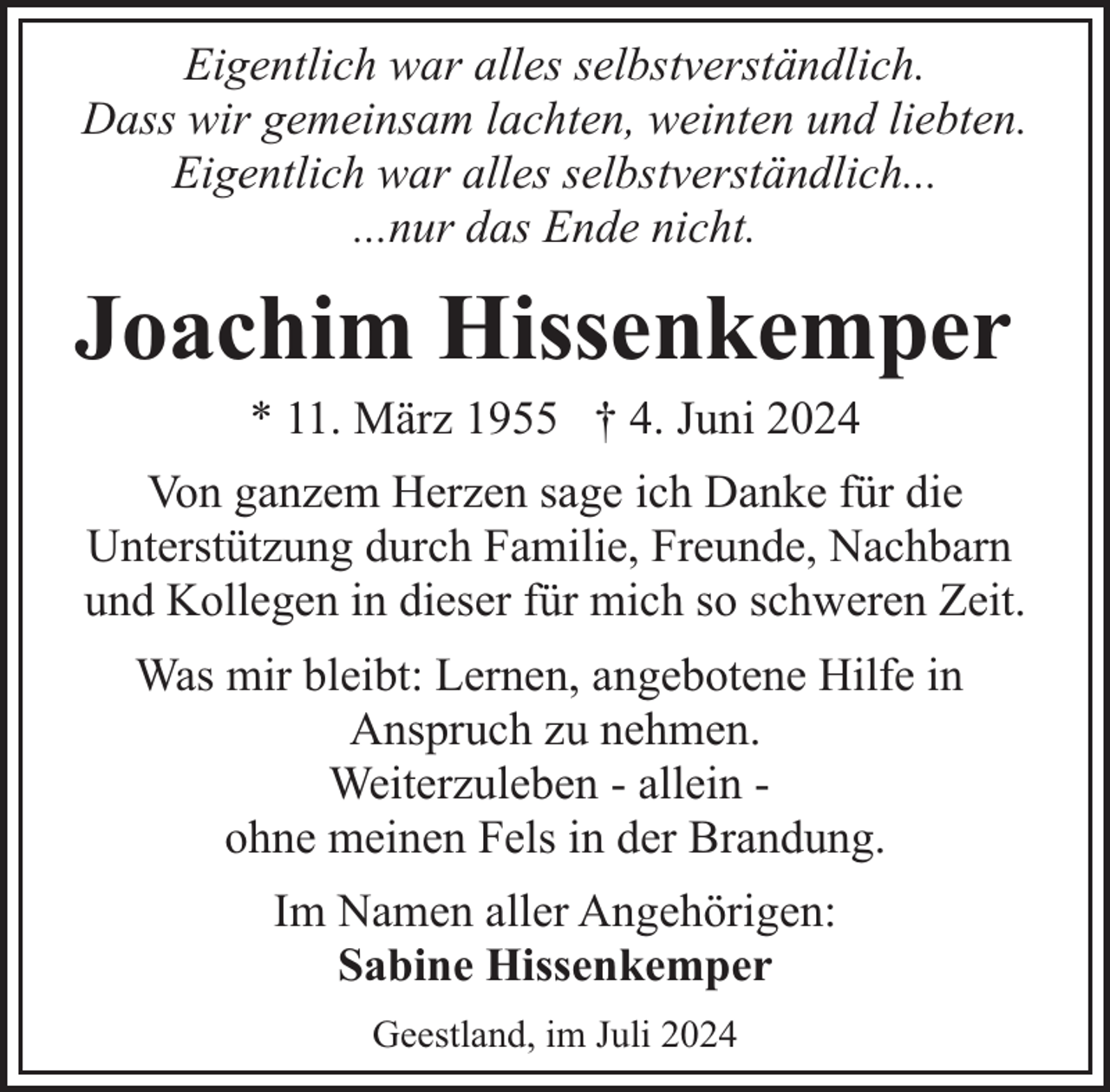 <p>Eigentlich war alles selbstverständlich.<br />Dass wir gemeinsam lachten, weinten und liebten.<br />Eigentlich war alles selbstverständlich...<br />...nur das Ende nicht.</p><p>Joachim Hissenkemper<br />* 11. März 1955 † 4. Juni 2024</p><p>Von ganzem Herzen sage ich Danke für die<br />Unterstützung durch Familie, Freunde, Nachbarn<br />und Kollegen in dieser für mich so schweren Zeit.<br />Was mir bleibt: Lernen, angebotene Hilfe in<br />Anspruch zu nehmen.<br />Weiterzuleben - allein ohne meinen Fels in der Brandung.<br />Im Namen aller Angehörigen:<br />Sabine Hissenkemper<br />Geestland, im Juli 2024</p>