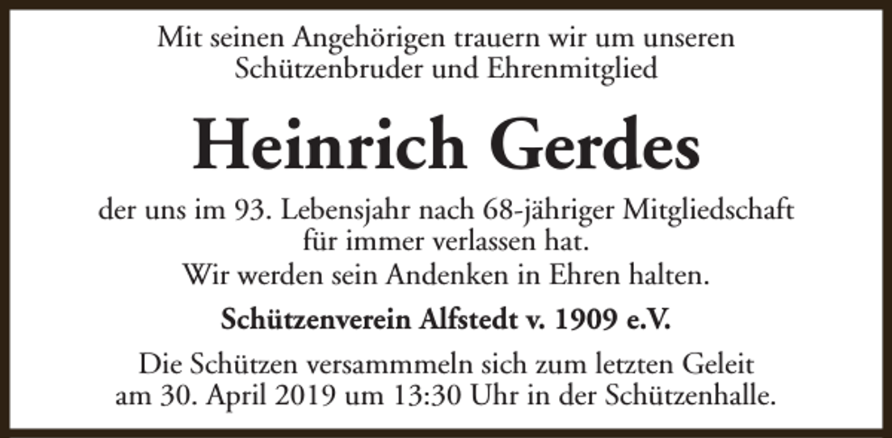 <p>Mit seinen Angehörigen trauern wir um unseren<br />Schützenbruder und Ehrenmitglied</p><p>Heinrich Gerdes</p><p>der uns im 93. Lebensjahr nach 68-jähriger Mitgliedschaft<br />für immer verlassen hat.<br />Wir werden sein Andenken in Ehren halten.<br />Schützenverein Alfstedt v. 1909 e.V.<br />Die Schützen versammmeln sich zum letzten Geleit<br />am 30. April 2019 um 13:30 Uhr in der Schützenhalle.</p>
