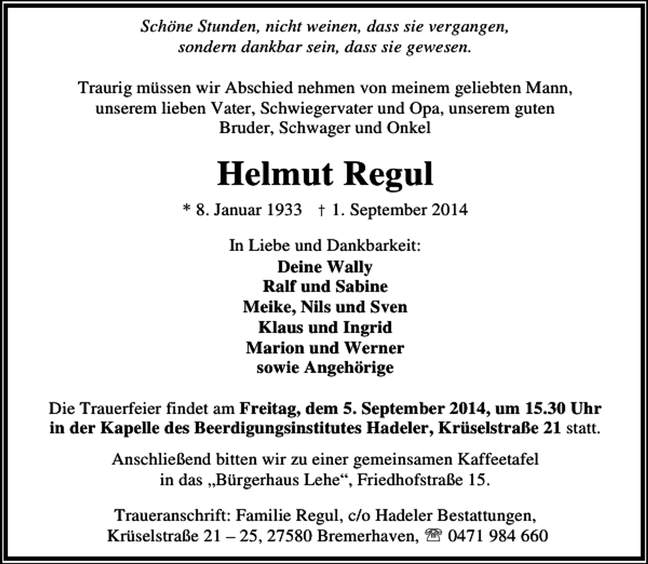 <p>Schöne Stunden, nicht weinen, dass sie vergangen,<br />sondern dankbar sein, dass sie gewesen.<br />Traurig müssen wir Abschied nehmen von meinem geliebten Mann,<br />unserem lieben Vater, Schwiegervater und Opa, unserem guten<br />Bruder, Schwager und Onkel</p><p>Helmut Regul<br />* 8. Januar 1933 † 1. September 2014<br />In Liebe und Dankbarkeit:<br />Deine Wally<br />Ralf und Sabine<br />Meike, Nils und Sven<br />Klaus und Ingrid<br />Marion und Werner<br />sowie Angehörige<br />Die Trauerfeier findet am Freitag, dem 5. September 2014, um 15.30 Uhr<br />in der Kapelle des Beerdigungsinstitutes Hadeler, Krüselstraße 21 statt.<br />Anschließend bitten wir zu einer gemeinsamen Kaffeetafel<br />in das „Bürgerhaus Lehe“, Friedhofstraße 15.<br />Traueranschrift: Familie Regul, c/o Hadeler Bestattungen,<br />Krüselstraße 21 – 25, 27580 Bremerhaven, ℡ 0471 984 660</p>