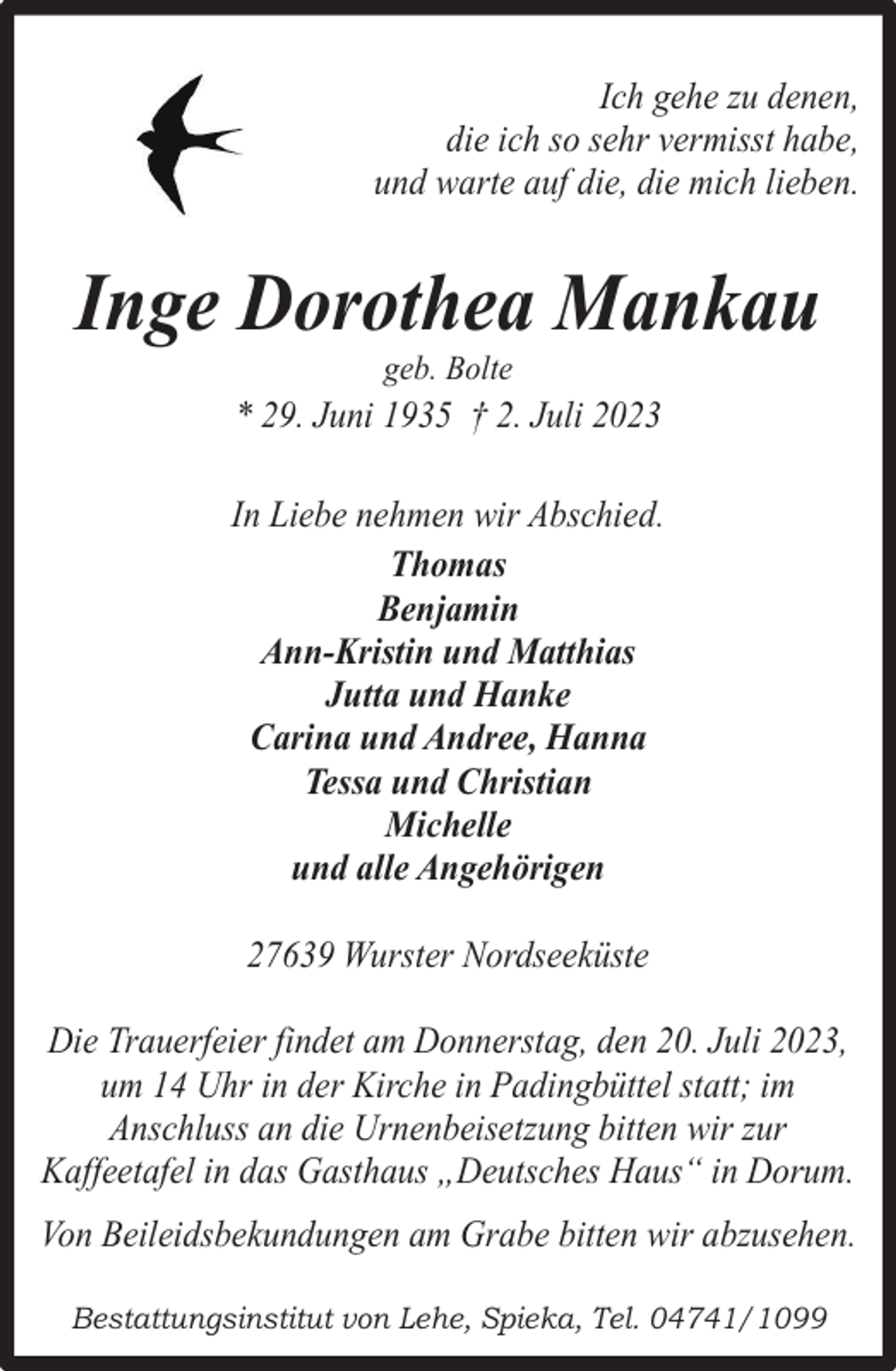 <p>Ich gehe zu denen,<br />die ich so sehr vermisst habe,<br />und warte auf die, die mich lieben.</p><p>Inge Dorothea Mankau<br />geb. Bolte</p><p>* 29. Juni 1935 † 2. Juli 2023<br />In Liebe nehmen wir Abschied.<br />Thomas<br />Benjamin<br />Ann-Kristin und Matthias<br />Jutta und Hanke<br />Carina und Andree, Hanna<br />Tessa und Christian<br />Michelle<br />und alle Angehörigen<br />27639 Wurster Nordseeküste<br />Die Trauerfeier findet am Donnerstag, den 20. Juli 2023,<br />um 14 Uhr in der Kirche in Padingbüttel statt; im<br />Anschluss an die Urnenbeisetzung bitten wir zur<br />Kaffeetafel in das Gasthaus „Deutsches Haus“ in Dorum.<br />Von Beileidsbekundungen am Grabe bitten wir abzusehen.<br />Bestattungsinstitut von Lehe, Spieka, Tel. 04741/1099</p>