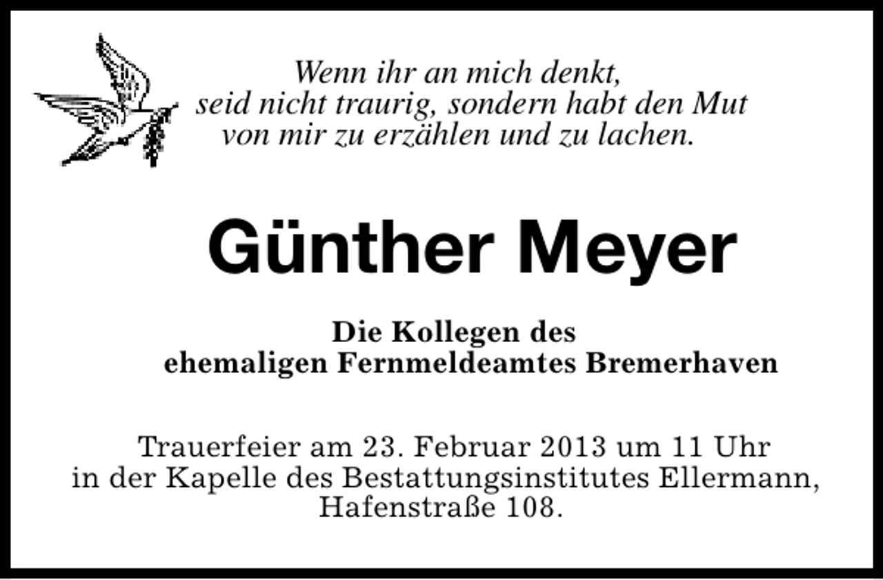 <p>Wenn ihr an mich denkt,<br />seid nicht traurig, sondern habt den Mut<br />von mir zu erzählen und zu lachen.</p><p>Günther Meyer<br />Die Kollegen des<br />ehemaligen Fernmeldeamtes Bremerhaven<br />Trauerfeier am 23. Februar 2013 um 11 Uhr<br />in der Kapelle des Bestattungsinstitutes Ellermann,<br />Hafenstraße 108.</p>