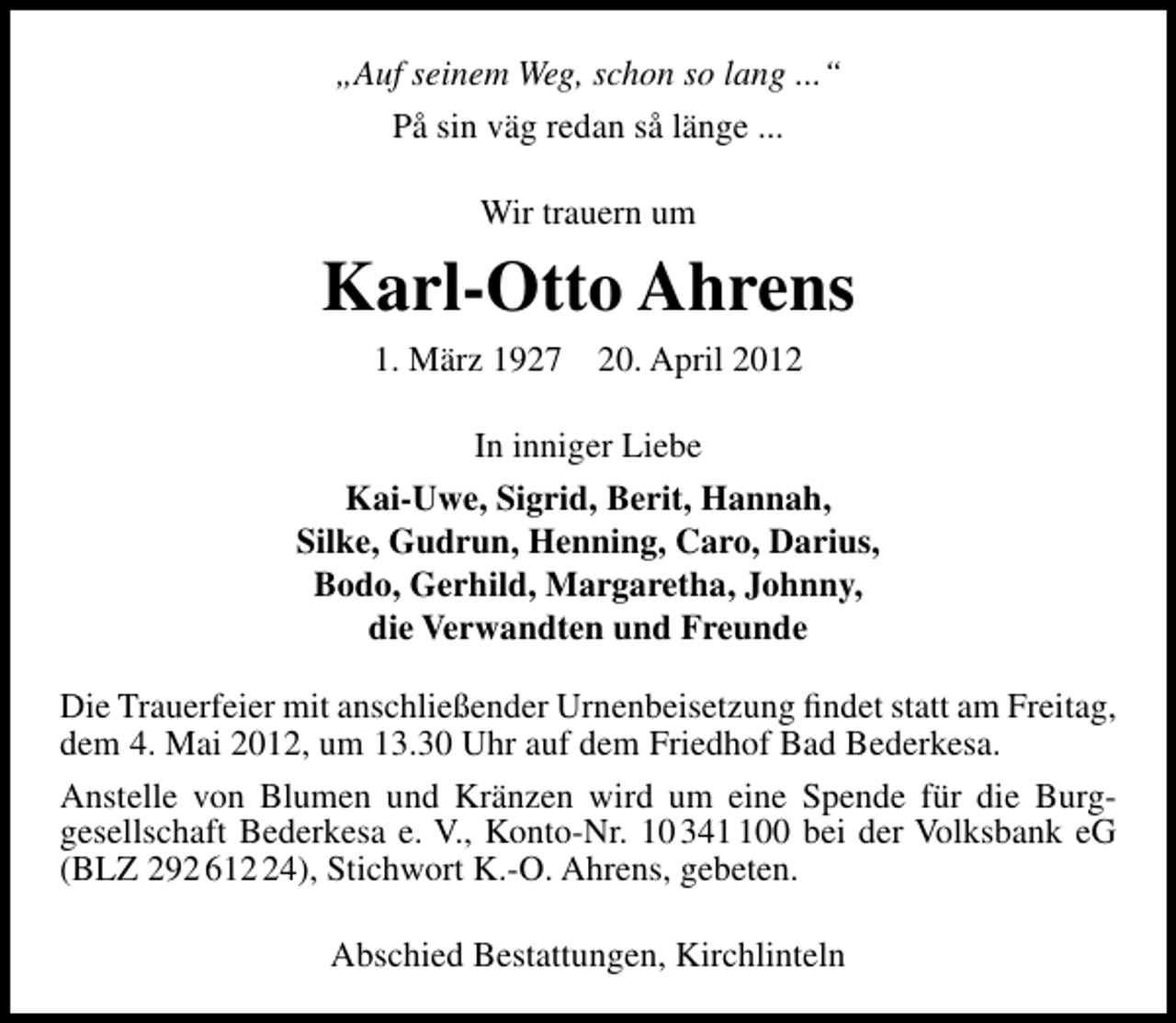 <p>„Auf seinem Weg, schon so lang ...“<br />På sin väg redan så länge ...<br />Wir trauern um</p><p>Karl-Otto Ahrens<br />1. März 1927 20. April 2012<br />In inniger Liebe<br />Kai-Uwe, Sigrid, Berit, Hannah,<br />Silke, Gudrun, Henning, Caro, Darius,<br />Bodo, Gerhild, Margaretha, Johnny,<br />die Verwandten und Freunde<br />Die Trauerfeier mit anschließender Urnenbeisetzung ﬁndet statt am Freitag,<br />dem 4. Mai 2012, um 13.30 Uhr auf dem Friedhof Bad Bederkesa.<br />Anstelle von Blumen und Kränzen wird um eine Spende für die Burggesellschaft Bederkesa e. V., Konto-Nr. 10 3400 bei der Volksbank eG<br />(BLZ 292 614), Stichwort K.-O. Ahrens, gebeten.<br />Abschied Bestattungen, Kirchlinteln</p>