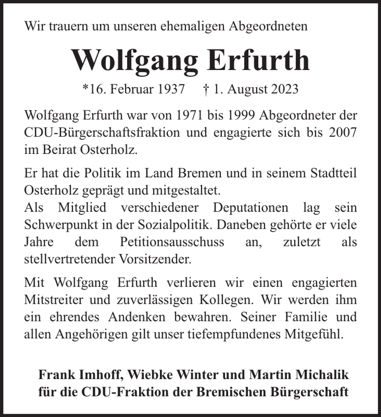 <p>Wir trauern um unseren ehemaligen Abgeordneten</p><p>Wolfgang Erfurth<br />*16. Februar 1937</p><p>† 1. August 2023</p><p>Wolfgang Erfurth war von 1971 bis 1999 Abgeordneter der<br />CDU-Bürgerschaftsfraktion und engagierte sich bis 2007<br />im Beirat Osterholz.<br />Er hat die Politik im Land Bremen und in seinem Stadtteil<br />Osterholz geprägt und mitgestaltet.<br />Als Mitglied verschiedener Deputationen lag sein<br />Schwerpunkt in der Sozialpolitik. Daneben gehörte er viele<br />Jahre dem Petitionsausschuss an, zuletzt als<br />stellvertretender Vorsitzender.<br />Mit Wolfgang Erfurth verlieren wir einen engagierten<br />Mitstreiter und zuverlässigen Kollegen. Wir werden ihm<br />ein ehrendes Andenken bewahren. Seiner Familie und<br />allen Angehörigen gilt unser tiefempfundenes Mitgefühl.<br />Frank Imhoff, Wiebke Winter und Martin Michalik<br />für die CDU-Fraktion der Bremischen Bürgerschaft</p>