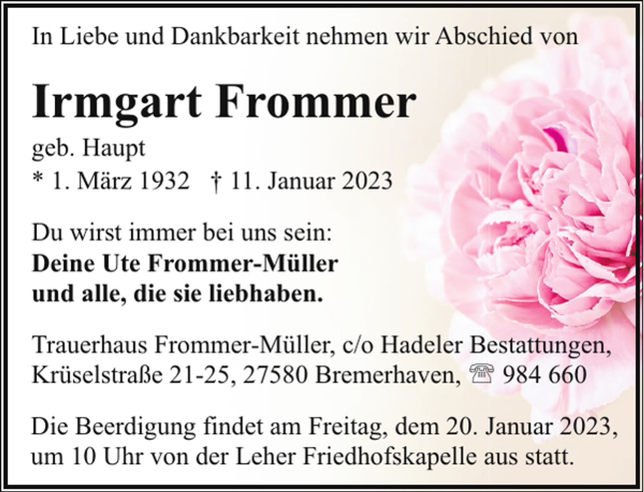 <p>In Liebe und Dankbarkeit nehmen wir Abschied von</p><p>Irmgart Frommer</p><p>geb. Haupt<br />* 1. März 1932 † 11. Januar 2023<br />Du wirst immer bei uns sein:<br />Deine Ute Frommer-Müller<br />und alle, die sie liebhaben.</p><p>Trauerhaus Frommer-Müller, c/o Hadeler Bestattungen,<br />Krüselstraße 21-25, 27580 Bremerhaven, ' 984 660<br />Die Beerdigung findet am Freitag, dem 20. Januar 2023,<br />um 10 Uhr von der Leher Friedhofskapelle aus statt.</p>