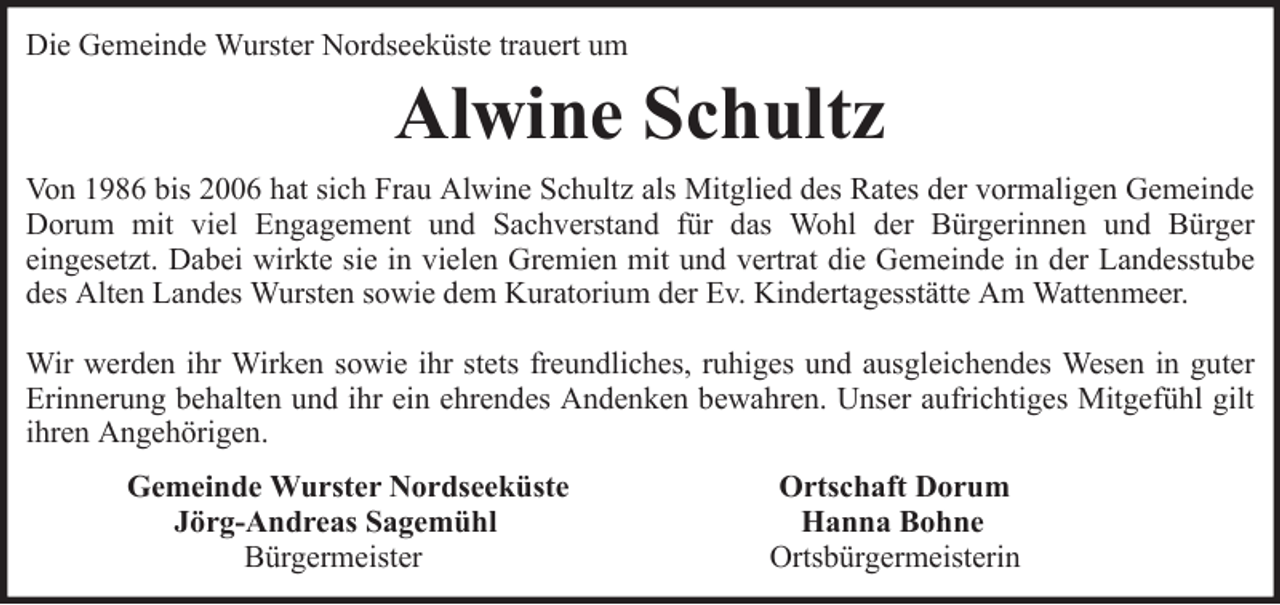 <p>Die Gemeinde Wurster Nordseeküste trauert um</p><p>Alwine Schultz<br />Von 1986 bis 2006 hat sich Frau Alwine Schultz als Mitglied des Rates der vormaligen Gemeinde<br />Dorum mit viel Engagement und Sachverstand für das Wohl der Bürgerinnen und Bürger<br />eingesetzt. Dabei wirkte sie in vielen Gremien mit und vertrat die Gemeinde in der Landesstube<br />des Alten Landes Wursten sowie dem Kuratorium der Ev. Kindertagesstätte Am Wattenmeer.<br />Wir werden ihr Wirken sowie ihr stets freundliches, ruhiges und ausgleichendes Wesen in guter<br />Erinnerung behalten und ihr ein ehrendes Andenken bewahren. Unser aufrichtiges Mitgefühl gilt<br />ihren Angehörigen.<br />Gemeinde Wurster Nordseeküste<br />Jörg-Andreas Sagemühl<br />Bürgermeister</p><p>Ortschaft Dorum<br />Hanna Bohne<br />Ortsbürgermeisterin</p>