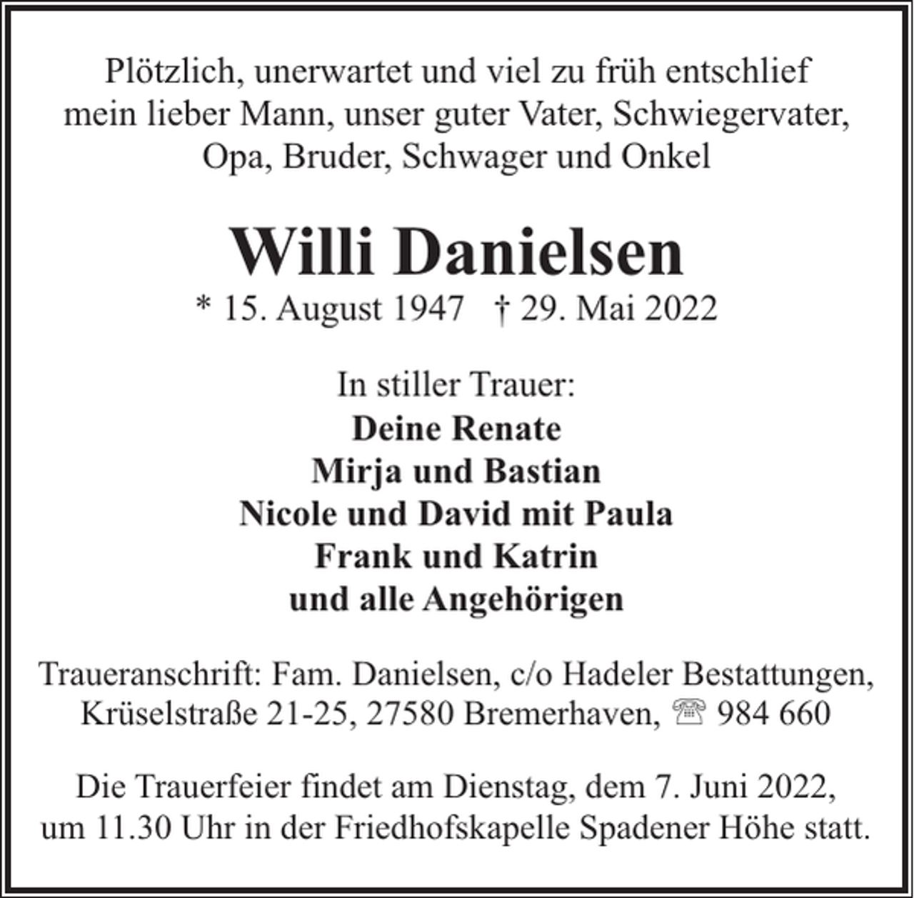 <p>Plötzlich, unerwartet und viel zu früh entschlief<br />mein lieber Mann, unser guter Vater, Schwiegervater,<br />Opa, Bruder, Schwager und Onkel</p><p>Willi Danielsen</p><p>* 15. August 1947 † 29. Mai 2022<br />In stiller Trauer:<br />Deine Renate<br />Mirja und Bastian<br />Nicole und David mit Paula<br />Frank und Katrin<br />und alle Angehörigen<br />Traueranschrift: Fam. Danielsen, c/o Hadeler Bestattungen,<br />Krüselstraße 21-25, 27580 Bremerhaven, ' 984 660<br />Die Trauerfeier findet am Dienstag, dem 7. Juni 2022,<br />um 11.30 Uhr in der Friedhofskapelle Spadener Höhe statt.</p>
