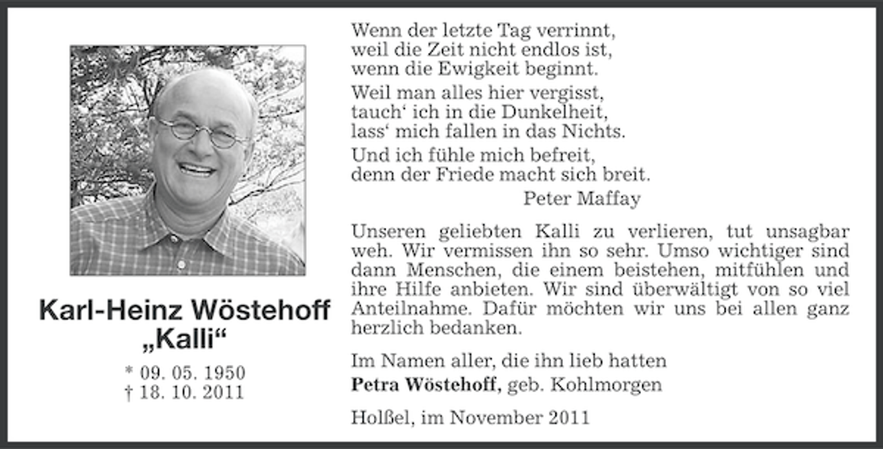 <p>Wenn der letzte Tag verrinnt,<br />weil die Zeit nicht endlos ist,<br />wenn die Ewigkeit beginnt.<br />Weil man alles hier vergisst,<br />tauch‘ ich in die Dunkelheit,<br />lass‘ mich fallen in das Nichts.<br />Und ich fühle mich befreit,<br />denn der Friede macht sich breit.<br />Peter Maffay</p><p>Karl-Heinz Wöstehoff<br />„Kalli“<br />* 09. 05. 1950<br />† 18. 10. 2011</p><p>Unseren geliebten Kalli zu verlieren, tut unsagbar<br />weh. Wir vermissen ihn so sehr. Umso wichtiger sind<br />dann Menschen, die einem beistehen, mitfühlen und<br />ihre Hilfe anbieten. Wir sind überwältigt von so viel<br />Anteilnahme. Dafür möchten wir uns bei allen ganz<br />herzlich bedanken.<br />Im Namen aller, die ihn lieb hatten<br />Petra Wöstehoff, geb. Kohlmorgen<br />Holßel, im November 2011</p>
