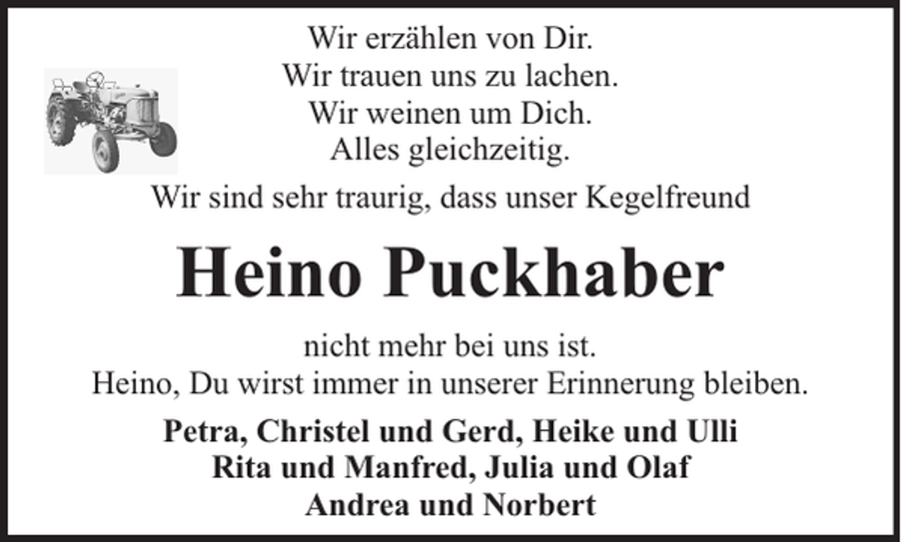 <p>Wir erzählen von Dir.<br />Wir trauen uns zu lachen.<br />Wir weinen um Dich.<br />Alles gleichzeitig.<br />Wir sind sehr traurig, dass unser Kegelfreund</p><p>Heino Puckhaber<br />nicht mehr bei uns ist.<br />Heino, Du wirst immer in unserer Erinnerung bleiben.<br />Petra, Christel und Gerd, Heike und Ulli<br />Rita und Manfred, Julia und Olaf<br />Andrea und Norbert</p>