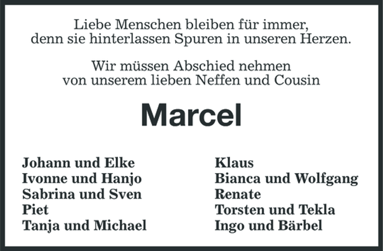 <p>Liebe Menschen bleiben für immer, denn sie hinterlassen Spuren in unseren Herzen. Wir müssen Abschied nehmen von unserem lieben Neffen und Cousin</p><p>Marcel<br />Johann und Elke Ivonne und Hanjo Sabrina und Sven Piet Tanja und Michael Klaus Bianca und Wolfgang Renate Torsten und Tekla Ingo und Bärbel</p>