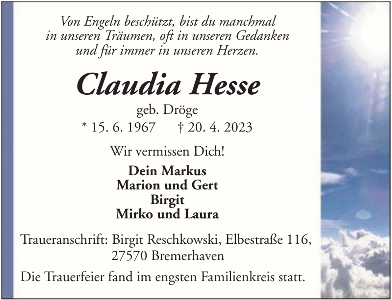 <p>Von Engeln beschützt, bist du manchmal<br />in unseren Träumen, oft in unseren Gedanken<br />und für immer in unseren Herzen.</p><p>Claudia Hesse<br />geb. Dröge<br />* 15. 6. 1967 † 20. 4. 2023<br />Wir vermissen Dich!<br />Dein Markus<br />Marion und Gert<br />Birgit<br />Mirko und Laura<br />Traueranschrift: Birgit Reschkowski, Elbestraße 116,<br />27570 Bremerhaven<br />Die Trauerfeier fand im engsten Familienkreis statt.</p>