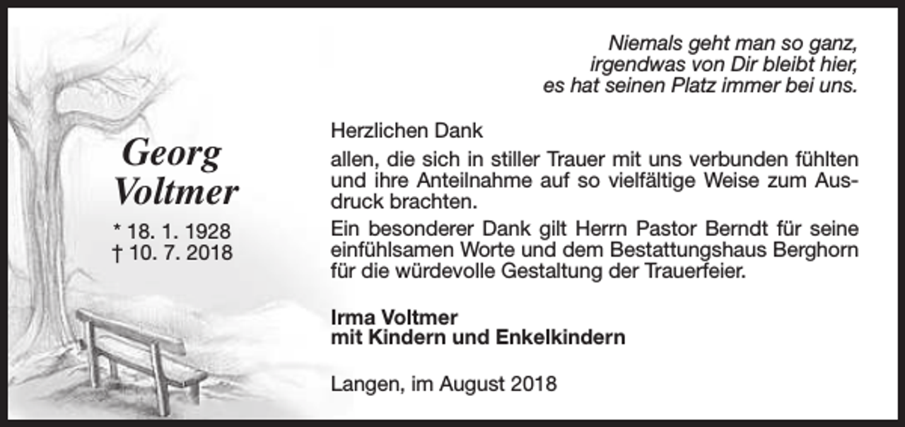 <p>Niemals geht man so ganz,<br />irgendwas von Dir bleibt hier,<br />es hat seinen Platz immer bei uns.</p><p>Georg<br />Voltmer<br />* 18. 1. 1928<br />† 10. 7. 2018</p><p>Herzlichen Dank<br />allen, die sich in stiller Trauer mit uns verbunden fühlten<br />und ihre Anteilnahme auf so vielfältige Weise zum Ausdruck brachten.<br />Ein besonderer Dank gilt Herrn Pastor Berndt für seine<br />einfühlsamen Worte und dem Bestattungshaus Berghorn<br />für die würdevolle Gestaltung der Trauerfeier.<br />Irma Voltmer<br />mit Kindern und Enkelkindern<br />Langen, im August 2018</p>