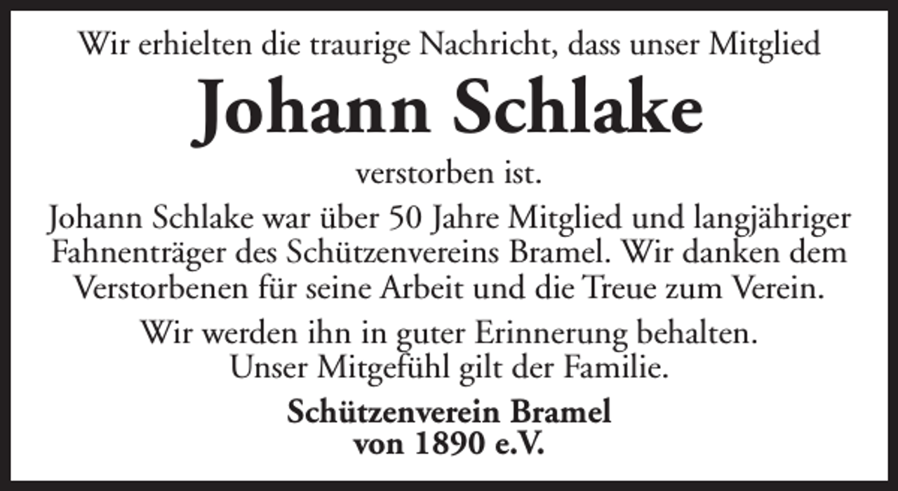 <p>Wir erhielten die traurige Nachricht, dass unser Mitglied</p><p>Johann Schlake</p><p>verstorben ist.<br />Johann Schlake war über 50 Jahre Mitglied und langjähriger<br />Fahnenträger des Schützenvereins Bramel. Wir danken dem<br />Verstorbenen für seine Arbeit und die Treue zum Verein.<br />Wir werden ihn in guter Erinnerung behalten.<br />Unser Mitgefühl gilt der Familie.<br />Schützenverein Bramel<br />von 1890 e.V.</p>