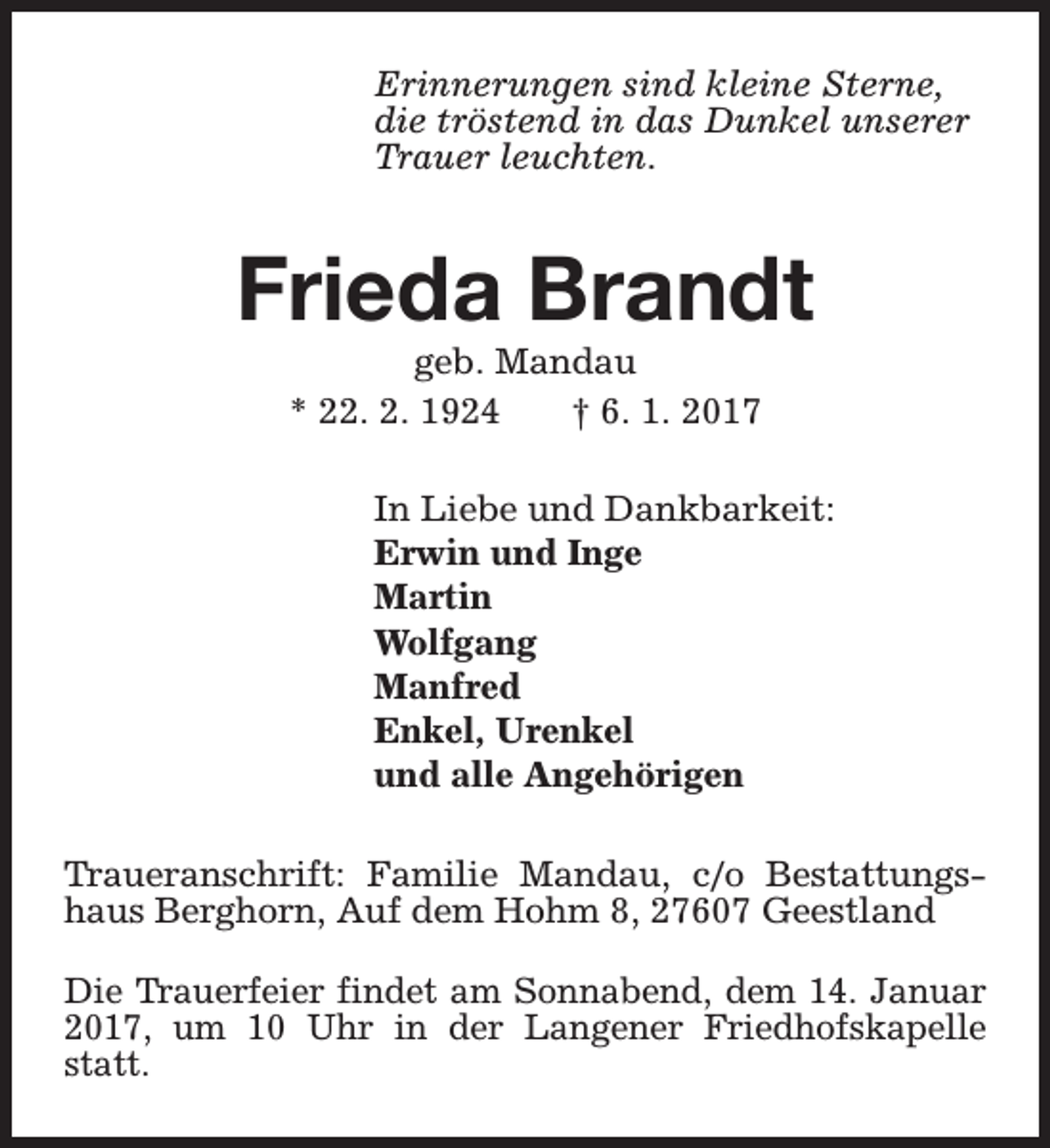 <p>Erinnerungen sind kleine Sterne,<br />die tröstend in das Dunkel unserer<br />Trauer leuchten.</p><p>Frieda Brandt<br />geb. Mandau<br />* 22. 2. 1924<br />† 6. 1. 2017</p><p>In Liebe und Dankbarkeit:<br />Erwin und Inge<br />Martin<br />Wolfgang<br />Manfred<br />Enkel, Urenkel<br />und alle Angehörigen<br />Traueranschrift: Familie Mandau, c/o Bestattungshaus Berghorn, Auf dem Hohm 8, 27607 Geestland<br />Die Trauerfeier findet am Sonnabend, dem 14. Januar<br />2017, um 10 Uhr in der Langener Friedhofskapelle<br />statt.</p>