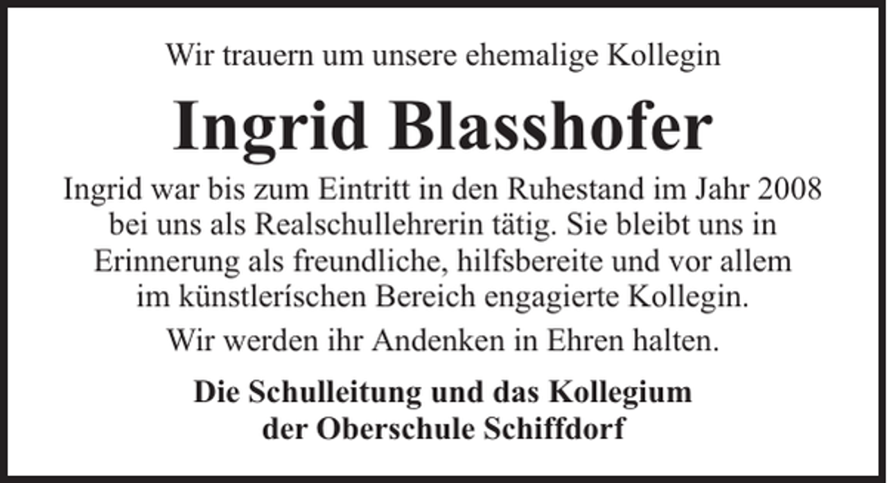 <p>Wir trauern um unsere ehemalige Kollegin</p><p>Ingrid Blasshofer</p><p>Ingrid war bis zum Eintritt in den Ruhestand im Jahr 2008<br />bei uns als Realschullehrerin tätig. Sie bleibt uns in<br />Erinnerung als freundliche, hilfsbereite und vor allem<br />im künstleríschen Bereich engagierte Kollegin.<br />Wir werden ihr Andenken in Ehren halten.<br />Die Schulleitung und das Kollegium<br />der Oberschule Schiffdorf</p>