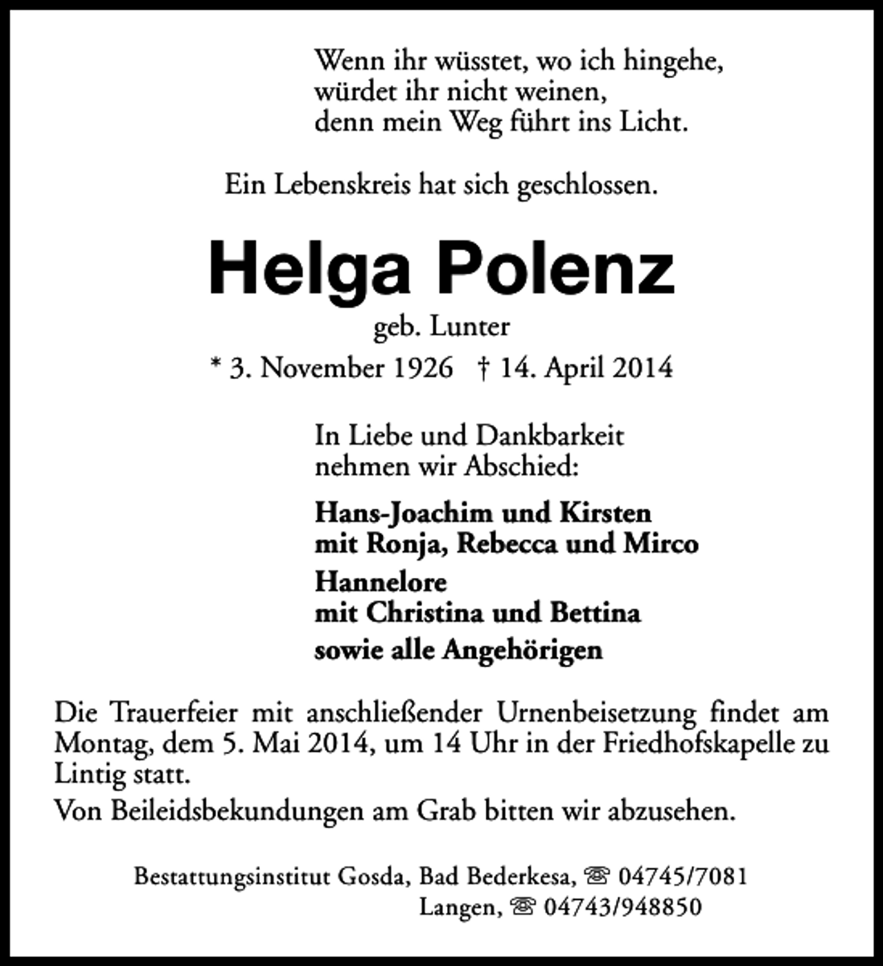 <p>Wenn ihr wüsstet, wo ich hingehe,<br />würdet ihr nicht weinen,<br />denn mein Weg führt ins Licht.<br />Ein Lebenskreis hat sich geschlossen.</p><p>Helga Polenz<br />geb. Lunter<br />* 3. November 1926 † 14. April 2014<br />In Liebe und Dankbarkeit<br />nehmen wir Abschied:<br />Hans-Joachim und Kirsten<br />mit Ronja, Rebecca und Mirco<br />Hannelore<br />mit Christina und Bettina<br />sowie alle Angehörigen<br />Die Trauerfeier mit anschließender Urnenbeisetzung findet am<br />Montag, dem 5. Mai 2014, um 14 Uhr in der Friedhofskapelle zu<br />Lintig statt.<br />Von Beileidsbekundungen am Grab bitten wir abzusehen.<br />Bestattungsinstitut Gosda, Bad Bederkesa, s 04745/7081<br />Langen, s 04743/948850</p>