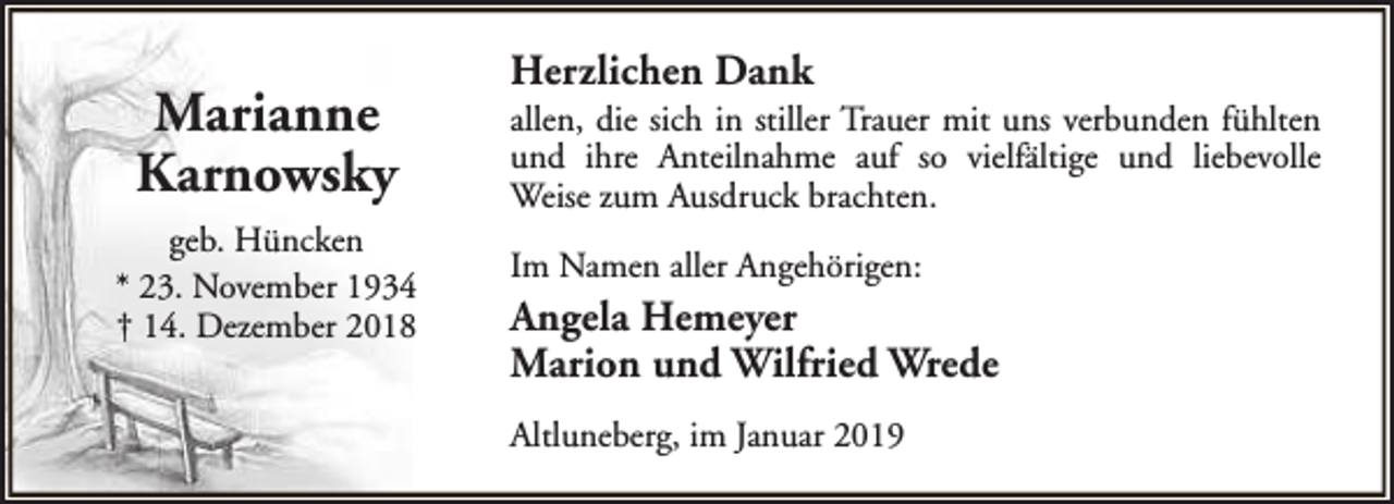 <p>Marianne<br />Karnowsky<br />geb. Hüncken<br />* 23. November 1934<br />† 14. Dezember 2018</p><p>Herzlichen Dank</p><p>allen, die sich in stiller Trauer mit uns verbunden fühlten<br />und ihre Anteilnahme auf so vielfältige und liebevolle<br />Weise zum Ausdruck brachten.<br />Im Namen aller Angehörigen:</p><p>Angela Hemeyer<br />Marion und Wilfried Wrede<br />Altluneberg, im Januar 2019</p>