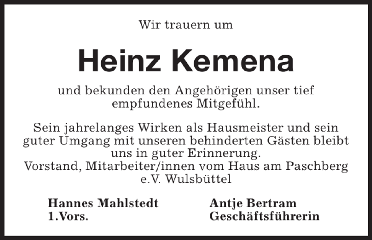<p>Wir trauern um</p><p>Heinz Kemena<br />und bekunden den Angehörigen unser tief<br />empfundenes Mitgefühl.<br />Sein jahrelanges Wirken als Hausmeister und sein<br />guter Umgang mit unseren behinderten Gästen bleibt<br />uns in guter Erinnerung.<br />Vorstand, Mitarbeiter/innen vom Haus am Paschberg<br />e.V. Wulsbüttel<br />Hannes Mahlstedt<br />1.Vors.</p><p>Antje Bertram<br />Geschäftsführerin</p>