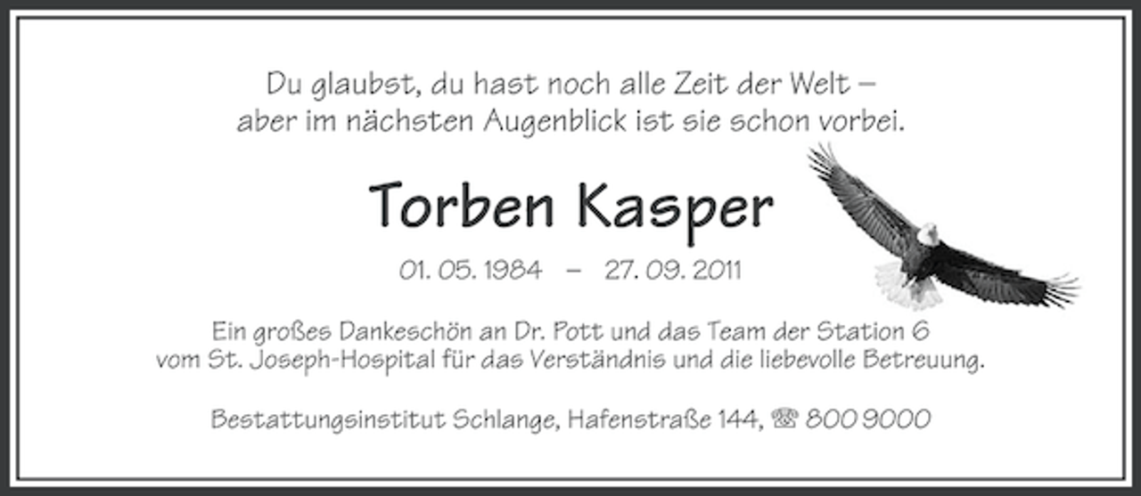 <p>Du glaubst, du hast noch alle Zeit der Welt –<br />aber im nächsten Augenblick ist sie schon vorbei.</p><p>Torben Kasper<br />01. 05. 1984 – 27. 09. 2011<br />Ein großes Dankeschön an Dr. Pott und das Team der Station 6<br />vom St. Joseph-Hospital für das Verständnis und die liebevolle Betreuung.<br />Bestattungsinstitut Schlange, Hafenstraße 144, 800 9000</p>