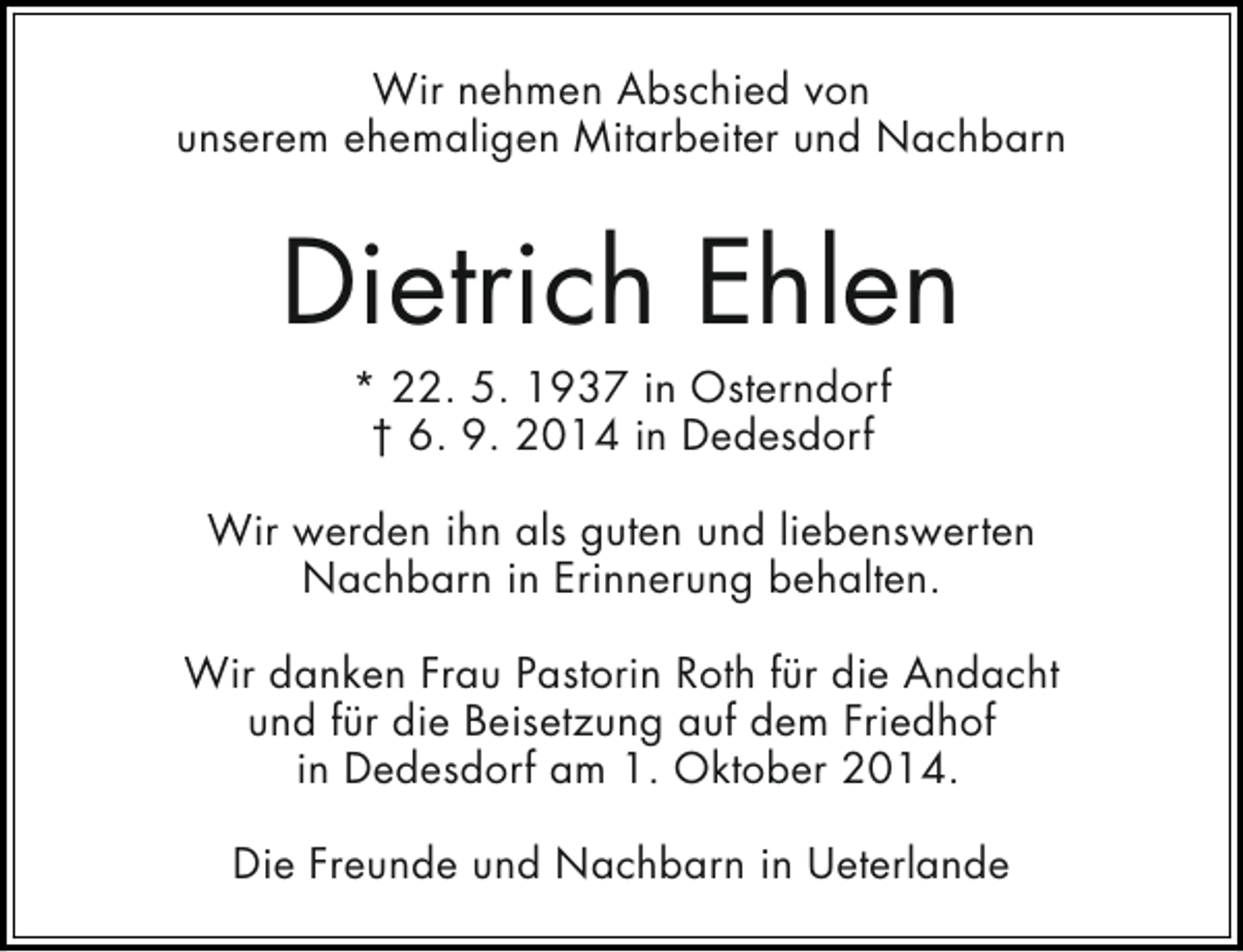 <p>Wir nehmen Abschied von<br />unserem ehemaligen Mitarbeiter und Nachbarn</p><p>Dietrich Ehlen<br />* 22. 5. 1937 in Osterndorf<br />† 6. 9. 2014 in Dedesdorf</p><p>Wir werden ihn als guten und liebenswerten<br />Nachbarn in Erinnerung behalten.<br />Wir danken Frau Pastorin Roth für die Andacht<br />und für die Beisetzung auf dem Friedhof<br />in Dedesdorf am 1. Oktober 2014.<br />Die Freunde und Nachbarn in Ueterlande</p>