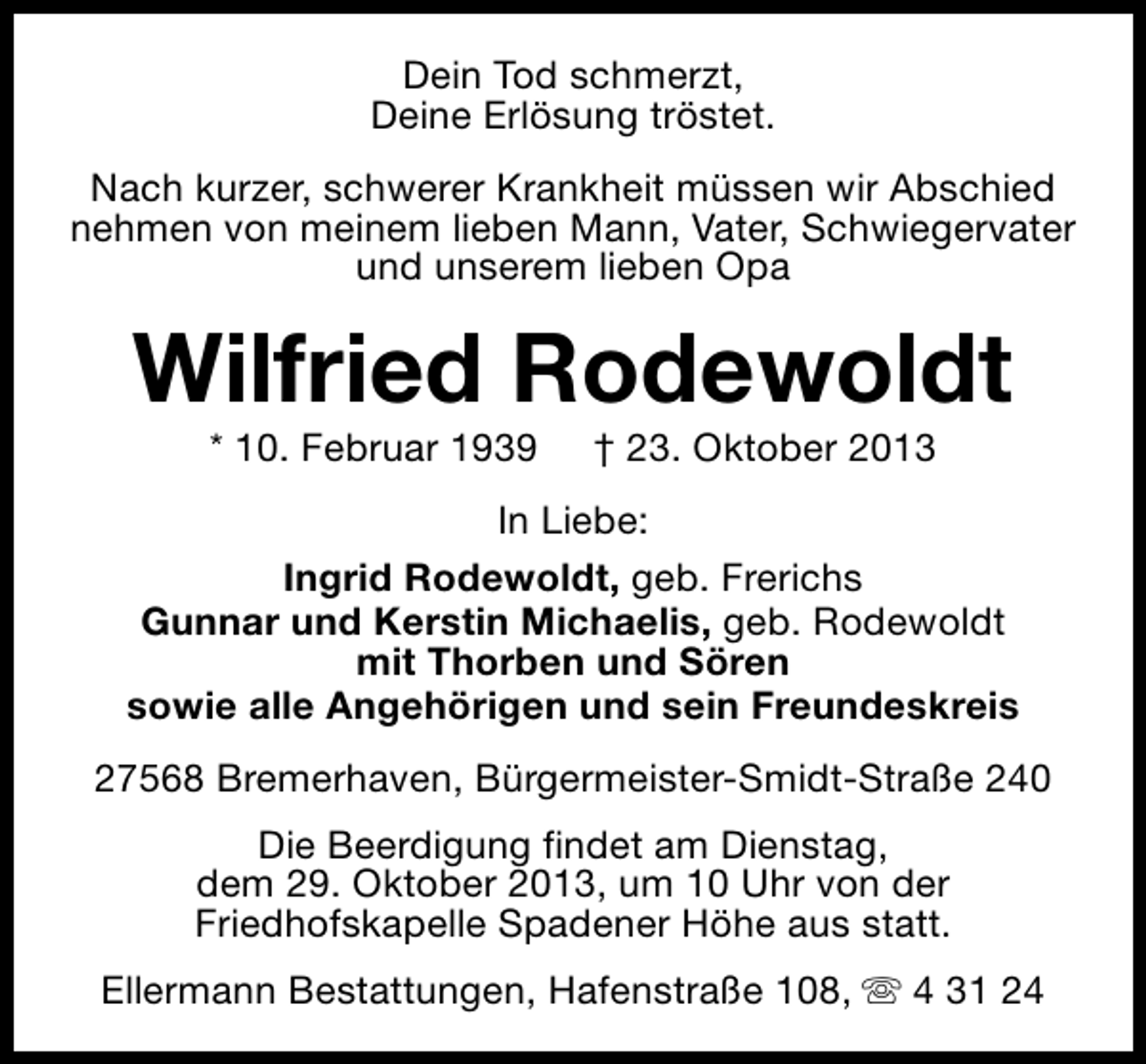 <p>Dein Tod schmerzt,<br />Deine Erlösung tröstet.<br />Nach kurzer, schwerer Krankheit müssen wir Abschied<br />nehmen von meinem lieben Mann, Vater, Schwiegervater<br />und unserem lieben Opa</p><p>Wilfried Rodewoldt<br />* 10. Februar 1939</p><p>† 23. Oktober 2013</p><p>In Liebe:<br />Ingrid Rodewoldt, geb. Frerichs<br />Gunnar und Kerstin Michaelis, geb. Rodewoldt<br />mit Thorben und Sören<br />sowie alle Angehörigen und sein Freundeskreis<br />27568 Bremerhaven, Bürgermeister-Smidt-Straße 240<br />Die Beerdigung findet am Dienstag,<br />dem 29. Oktober 2013, um 10 Uhr von der<br />Friedhofskapelle Spadener Höhe aus statt.<br />Ellermann Bestattungen, Hafenstraße 108, s 4 31 24</p>
