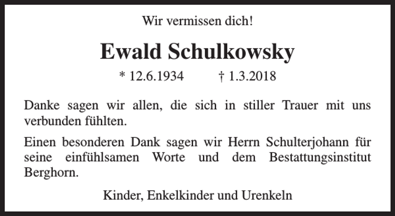 <p>Wir vermissen dich!</p><p>Ewald Schulkowsky<br />* 12.6.1934</p><p>† 1.3.2018</p><p>Danke sagen wir allen, die sich in stiller Trauer mit uns<br />verbunden fühlten.<br />Einen besonderen Dank sagen wir Herrn Schulterjohann für<br />seine einfühlsamen Worte und dem Bestattungsinstitut<br />Berghorn.<br />Kinder, Enkelkinder und Urenkeln</p>