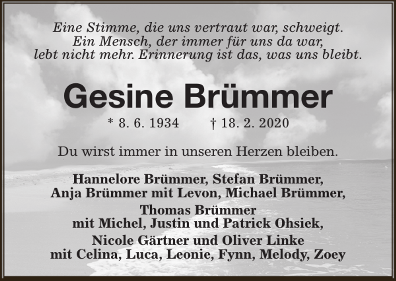 <p>Eine Stimme, die uns vertraut war, schweigt.<br />Ein Mensch, der immer für uns da war,<br />lebt nicht mehr. Erinnerung ist das, was uns bleibt.</p><p>Gesine Brümmer<br />* 8. 6. 1934</p><p>† 18. 2. 2020</p><p>Du wirst immer in unseren Herzen bleiben.<br />Hannelore Brümmer, Stefan Brümmer,<br />Anja Brümmer mit Levon, Michael Brümmer,<br />Thomas Brümmer<br />mit Michel, Justin und Patrick Ohsiek,<br />Nicole Gärtner und Oliver Linke<br />mit Celina, Luca, Leonie, Fynn, Melody, Zoey</p>