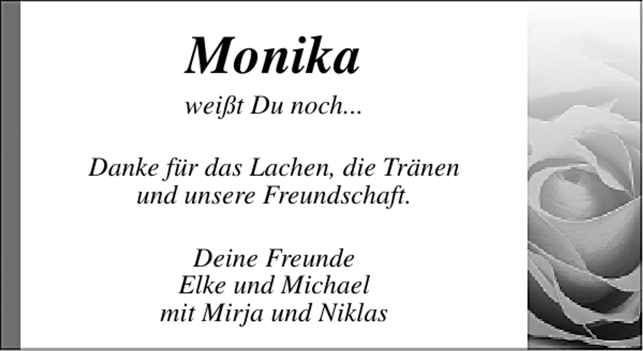 <p>Monika</p><p>weißt Du noch...<br />Danke für das Lachen, die Tränen<br />und unsere Freundschaft.<br />Deine Freunde<br />Elke und Michael<br />mit Mirja und Niklas</p>