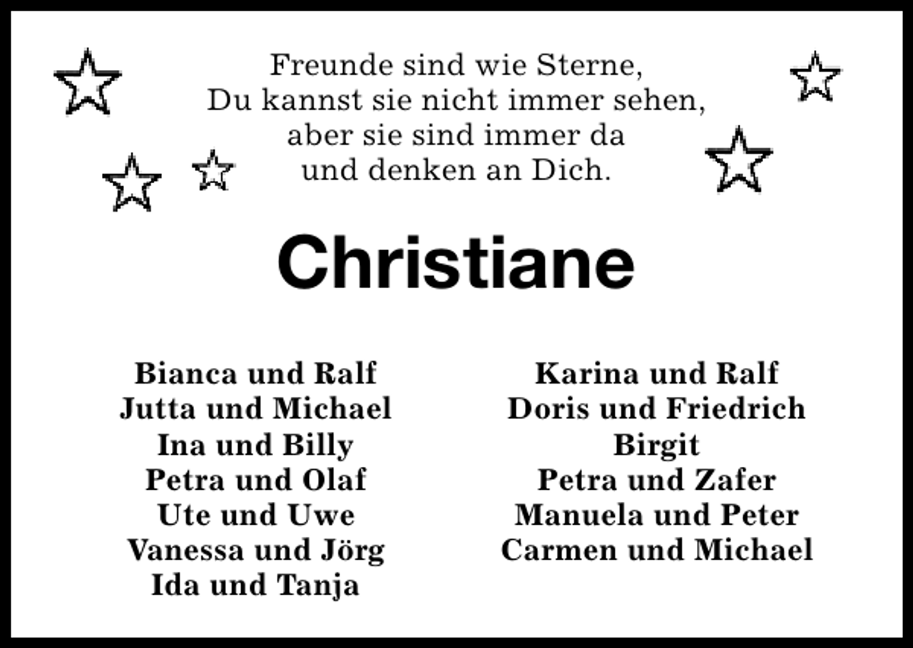 <p>Freunde sind wie Sterne,<br />Du kannst sie nicht immer sehen,<br />aber sie sind immer da<br />und denken an Dich.</p><p>Christiane<br />Bianca und Ralf<br />Jutta und Michael<br />Ina und Billy<br />Petra und Olaf<br />Ute und Uwe<br />Vanessa und Jörg<br />Ida und Tanja</p><p>Karina und Ralf<br />Doris und Friedrich<br />Birgit<br />Petra und Zafer<br />Manuela und Peter<br />Carmen und Michael</p>