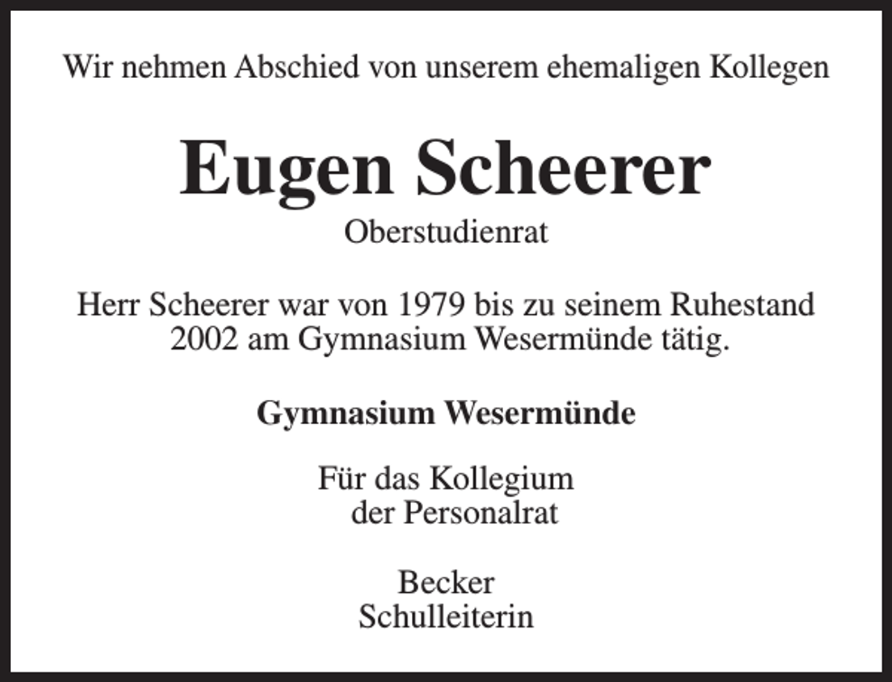 <p>Wir nehmen Abschied von unserem ehemaligen Kollegen</p><p>Eugen Scheerer<br />Oberstudienrat</p><p>Herr Scheerer war von 1979 bis zu seinem Ruhestand<br />2002 am Gymnasium Wesermünde tätig.<br />Gymnasium Wesermünde<br />Für das Kollegium<br />der Personalrat<br />Becker<br />Schulleiterin</p>
