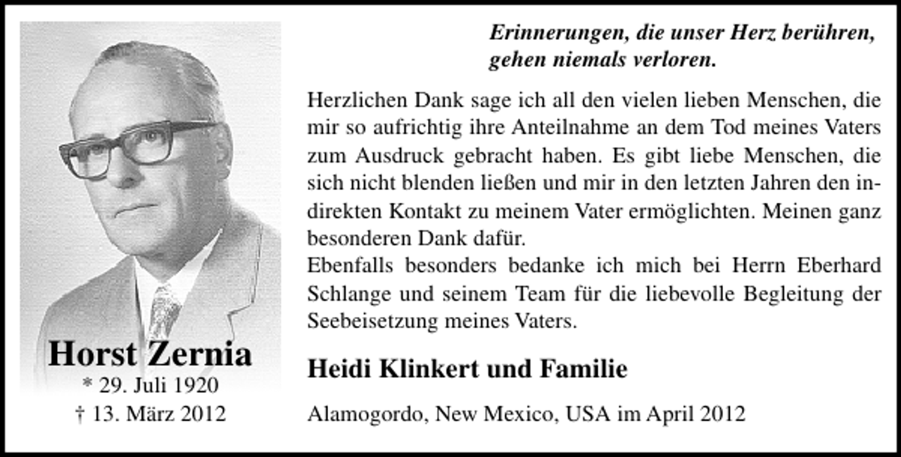 <p>Erinnerungen, die unser Herz berühren,<br />gehen niemals verloren.</p><p>Horst Zernia<br />* 29. Juli 1920<br />† 13. März 2012</p><p>Herzlichen Dank sage ich all den vielen lieben Menschen, die<br />mir so aufrichtig ihre Anteilnahme an dem Tod meines Vaters<br />zum Ausdruck gebracht haben. Es gibt liebe Menschen, die<br />sich nicht blenden ließen und mir in den letzten Jahren den indirekten Kontakt zu meinem Vater ermöglichten. Meinen ganz<br />besonderen Dank dafür.<br />Ebenfalls besonders bedanke ich mich bei Herrn Eberhard<br />Schlange und seinem Team für die liebevolle Begleitung der<br />Seebeisetzung meines Vaters.</p><p>Heidi Klinkert und Familie<br />Alamogordo, New Mexico, USA im April 2012</p>