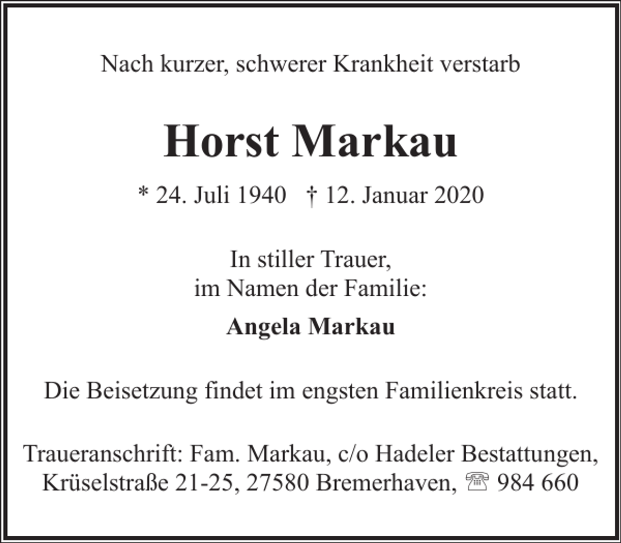 <p>Nach kurzer, schwerer Krankheit verstarb</p><p>Horst Markau<br />* 24. Juli 1940 † 12. Januar 2020<br />In stiller Trauer,<br />im Namen der Familie:<br />Angela Markau<br />Die Beisetzung findet im engsten Familienkreis statt.<br />Traueranschrift: Fam. Markau, c/o Hadeler Bestattungen,<br />Krüselstraße 21-25, 27580 Bremerhaven, ' 984 660</p>