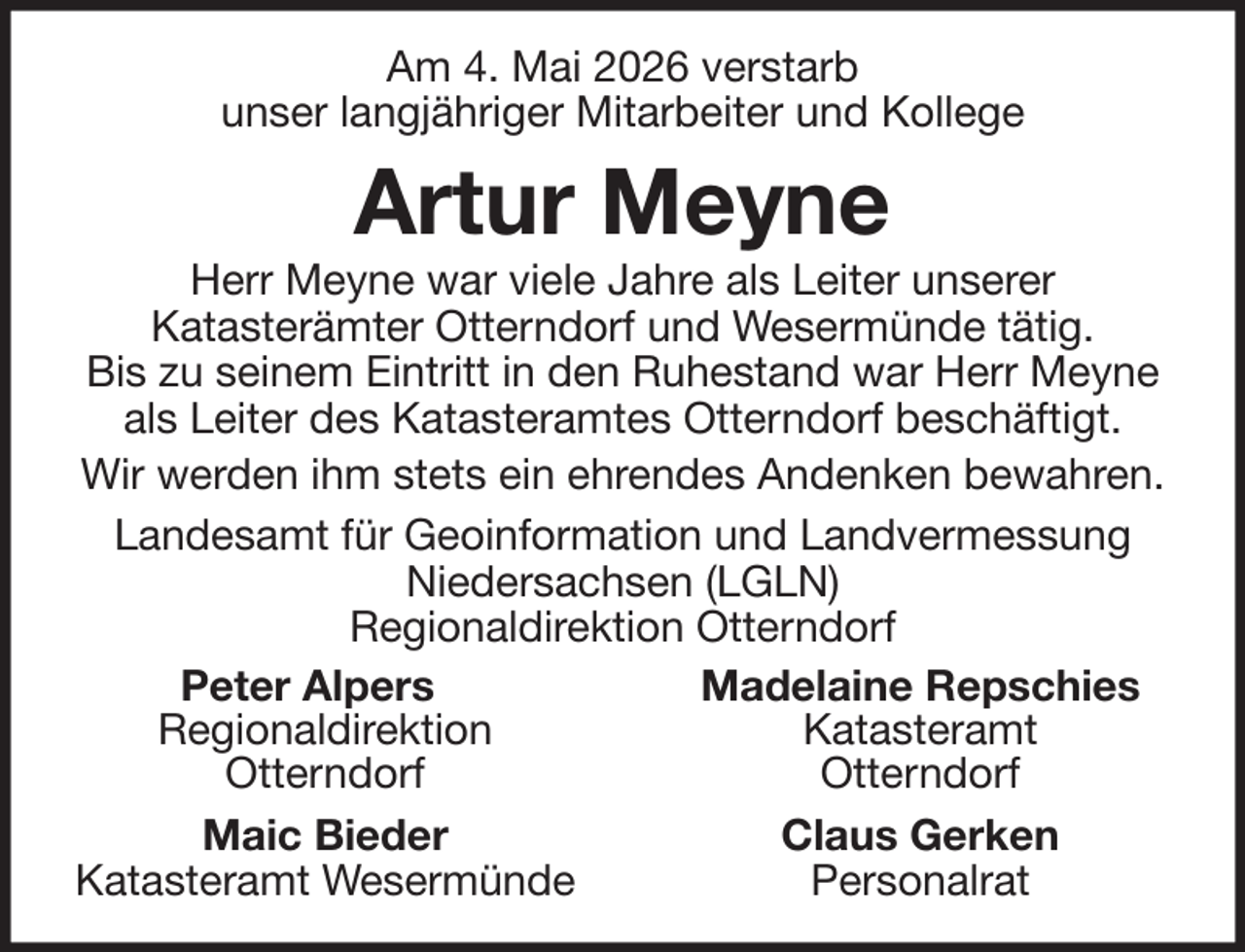 <p>Am 4. Mai 2026 verstarb<br />unser langjähriger Mitarbeiter und Kollege</p><p>Artur Meyne<br />Herr Meyne war viele Jahre als Leiter unserer<br />Katasterämter Otterndorf und Wesermünde tätig.<br />Bis zu seinem Eintritt in den Ruhestand war Herr Meyne<br />als Leiter des Katasteramtes Otterndorf beschäftigt.<br />Wir werden ihm stets ein ehrendes Andenken bewahren.<br />Landesamt für Geoinformation und Landvermessung<br />Niedersachsen (LGLN)<br />Regionaldirektion Otterndorf<br />Peter Alpers<br />Madelaine Repschies<br />Regionaldirektion<br />Katasteramt<br />Otterndorf<br />Otterndorf<br />Maic Bieder<br />Claus Gerken<br />Katasteramt Wesermünde<br />Personalrat</p>