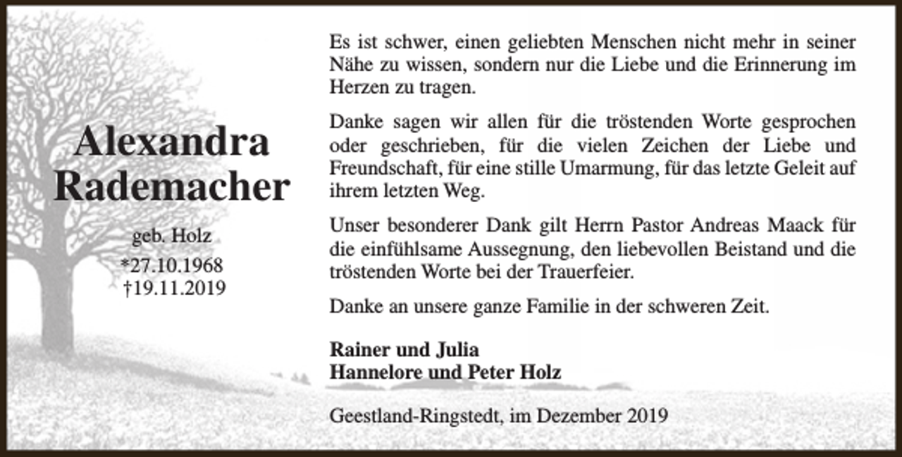 <p>Es ist schwer, einen geliebten Menschen nicht mehr in seiner<br />Nähe zu wissen, sondern nur die Liebe und die Erinnerung im<br />Herzen zu tragen.</p><p>Alexandra<br />Rademacher<br />geb. Holz<br />*27.10.1968<br />†19.11.2019</p><p>Danke sagen wir allen für die tröstenden Worte gesprochen<br />oder geschrieben, für die vielen Zeichen der Liebe und<br />Freundschaft, für eine stille Umarmung, für das letzte Geleit auf<br />ihrem letzten Weg.<br />Unser besonderer Dank gilt Herrn Pastor Andreas Maack für<br />die einfühlsame Aussegnung, den liebevollen Beistand und die<br />tröstenden Worte bei der Trauerfeier.<br />Danke an unsere ganze Familie in der schweren Zeit.<br />Rainer und Julia<br />Hannelore und Peter Holz<br />Geestland-Ringstedt, im Dezember 2019</p>