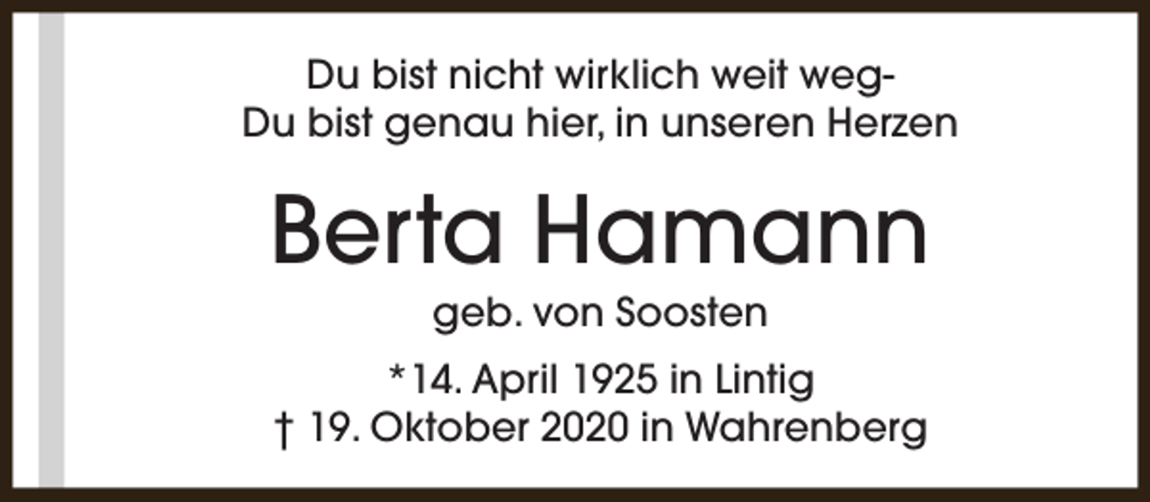 <p>Du bist nicht wirklich weit wegDu bist genau hier, in unseren Herzen</p><p>Berta Hamann<br />geb. von Soosten</p><p>*14. April 1925 in Lintig<br />† 19. Oktober 2020 in Wahrenberg</p>