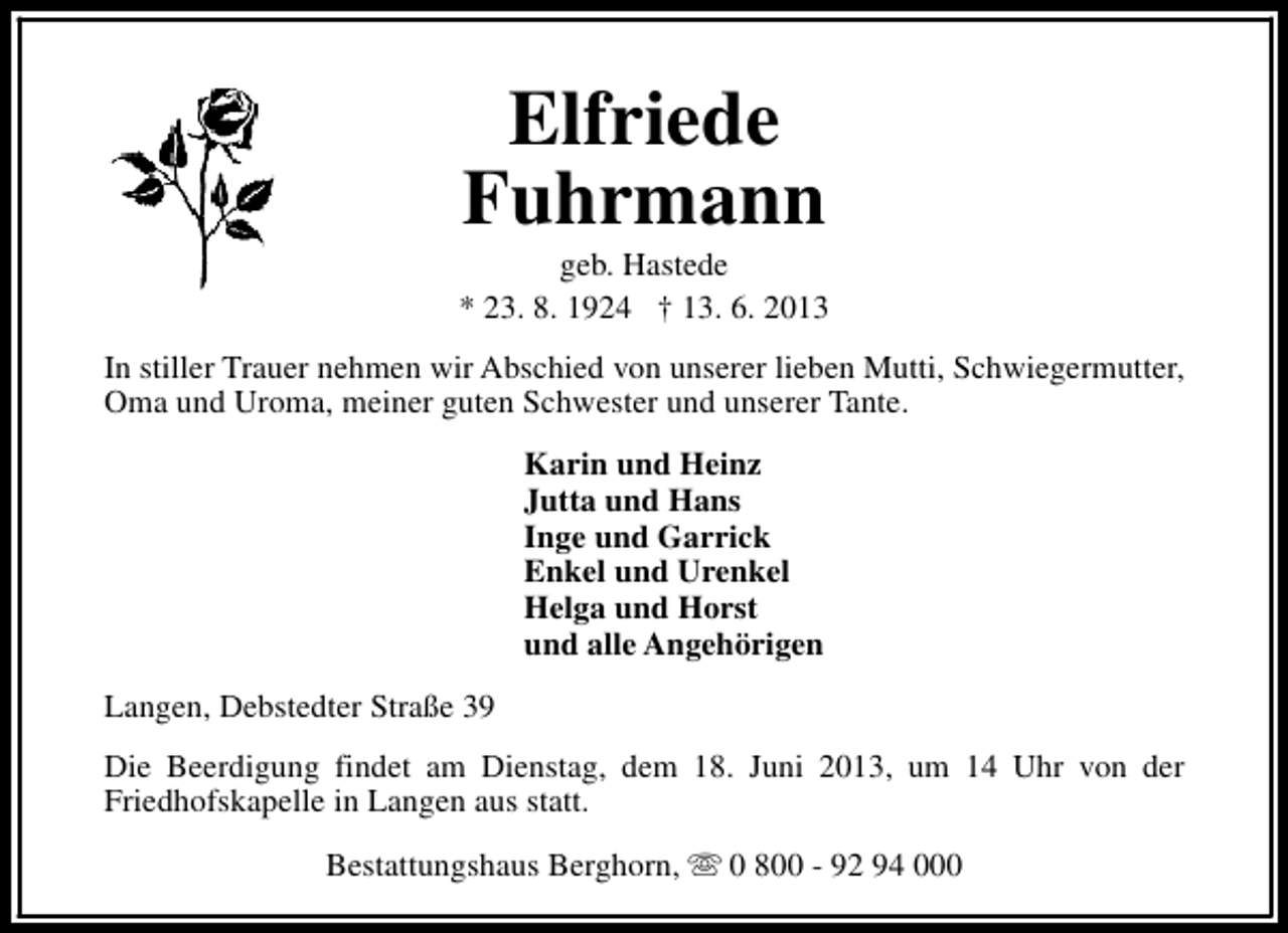 <p>Elfriede<br />Fuhrmann</p><p>geb. Hastede<br />* 23. 8. 1924 † 13. 6. 2013<br />In stiller Trauer nehmen wir Abschied von unserer lieben Mutti, Schwiegermutter,<br />Oma und Uroma, meiner guten Schwester und unserer Tante.<br />Karin und Heinz<br />Jutta und Hans<br />Inge und Garrick<br />Enkel und Urenkel<br />Helga und Horst<br />und alle Angehörigen<br />Langen, Debstedter Straße 39<br />Die Beerdigung findet am Dienstag, dem 18. Juni 2013, um 14 Uhr von der<br />Friedhofskapelle in Langen aus statt.<br />Bestattungshaus Berghorn, s 0 800 - 92 94 000</p>