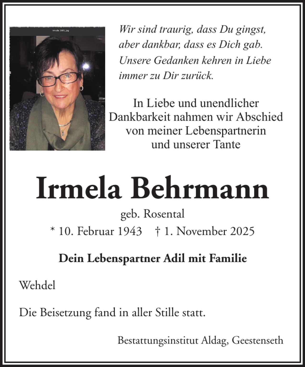 <p>Wir sind traurig, dass Du gingst,<br />aber dankbar, dass es Dich gab.<br />Unsere Gedanken kehren in Liebe<br />immer zu Dir zurück.</p><p>In Liebe und unendlicher<br />Dankbarkeit nahmen wir Abschied<br />von meiner Lebenspartnerin<br />und unserer Tante</p><p>Irmela Behrmann<br />geb. Rosental<br />* 10. Februar 1943 † 1. November 2025<br />Dein Lebenspartner Adil mit Familie<br />Wehdel<br />Die Beisetzung fand in aller Stille statt.<br />Bestattungsinstitut Aldag, Geestenseth</p>